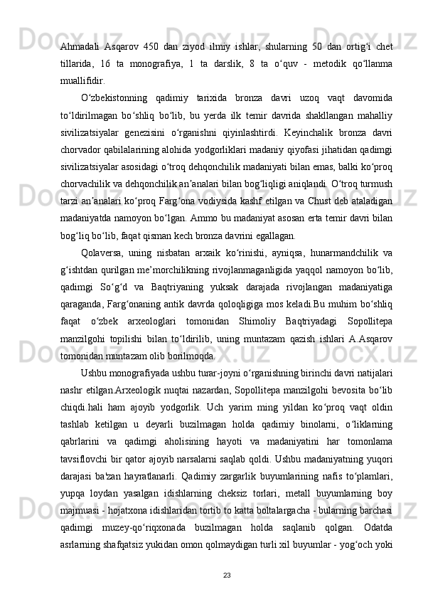 Ahmadali   Asqarov   450   dan   ziyod   ilmiy   ishlar,   shularning   50   dan   ortig i   chetʻ
tillarida,   16   ta   monografiya,   1   ta   darslik,   8   ta   o quv   -   metodik   qo llanma	
ʻ ʻ
muallifidir.
O zbekistonning   qadimiy   tarixida   bronza   davri   uzoq   vaqt   davomida	
ʻ
to ldirilmagan   bo shliq   bo lib,   bu   yerda   ilk   temir   davrida   shakllangan   mahalliy	
ʻ ʻ ʻ
sivilizatsiyalar   genezisini   o rganishni   qiyinlashtirdi.   Keyinchalik   bronza   davri	
ʻ
chorvador qabilalarining alohida yodgorliklari madaniy qiyofasi jihatidan qadimgi
sivilizatsiyalar asosidagi o troq dehqonchilik madaniyati bilan emas, balki ko proq	
ʻ ʻ
chorvachilik va dehqonchilik an analari bilan bog liqligi aniqlandi. O troq turmush	
ʼ ʻ ʻ
tarzi an analari ko proq Farg ona vodiysida kashf etilgan va Chust deb ataladigan	
ʼ ʻ ʻ
madaniyatda namoyon bo lgan. Ammo bu madaniyat asosan erta temir davri bilan	
ʻ
bog liq bo lib, faqat qisman kech bronza davrini egallagan.	
ʻ ʻ
Qolaversa,   uning   nisbatan   arxaik   ko rinishi,   ayniqsa,   hunarmandchilik   va	
ʻ
g ishtdan qurilgan me’morchilikning rivojlanmaganligida yaqqol namoyon bo lib,	
ʻ ʻ
qadimgi   So g d   va   Baqtriyaning   yuksak   darajada   rivojlangan   madaniyatiga	
ʻ ʻ
qaraganda, Farg onaning antik davrda qoloqligiga mos keladi.Bu  muhim bo shliq	
ʻ ʻ
faqat   o zbek   arxeologlari   tomonidan   Shimoliy   Baqtriyadagi   Sopollitepa	
ʻ
manzilgohi   topilishi   bilan   to ldirilib,   uning   muntazam   qazish   ishlari   A.Asqarov	
ʻ
tomonidan muntazam olib borilmoqda.
Ushbu monografiyada ushbu turar-joyni o rganishning birinchi davri natijalari	
ʻ
nashr   etilgan.Arxeologik   nuqtai   nazardan,   Sopollitepa   manzilgohi   bevosita   bo lib	
ʻ
chiqdi.hali   ham   ajoyib   yodgorlik.   Uch   yarim   ming   yildan   ko proq   vaqt   oldin	
ʻ
tashlab   ketilgan   u   deyarli   buzilmagan   holda   qadimiy   binolarni,   o liklarning	
ʻ
qabrlarini   va   qadimgi   aholisining   hayoti   va   madaniyatini   har   tomonlama
tavsiflovchi bir qator ajoyib narsalarni saqlab qoldi. Ushbu madaniyatning yuqori
darajasi   ba'zan   hayratlanarli.   Qadimiy   zargarlik   buyumlarining   nafis   to plamlari,
ʻ
yupqa   loydan   yasalgan   idishlarning   cheksiz   torlari,   metall   buyumlarning   boy
majmuasi - hojatxona idishlaridan tortib to katta boltalargacha - bularning barchasi
qadimgi   muzey-qo riqxonada   buzilmagan   holda   saqlanib   qolgan.   Odatda	
ʻ
asrlarning shafqatsiz yukidan omon qolmaydigan turli xil buyumlar - yog och yoki	
ʻ
23 