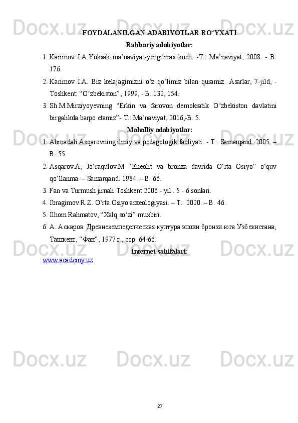 FOYDALANILGAN ADABIYOTLAR RO YXATIʻ
Rahbariy adabiyotlar:
1. Karimov   I.A.Yuksak   ma’naviyat-yengilmas   kuch.   -T.:   Ma’naviyat,   2008.   -   B.
176.
2. Karimov   I.A.   Biz   kelajagimizni   o z   qo limiz   bilan   quramiz.  	
ʻ ʻ Asarlar,   7-jild,   -
Toshkent: “O zbekiston”, 1999, - B. 132, 154.	
ʻ
3. Sh.M.Mirziyoyevning   “Erkin   va   farovon   demokratik   O zbekiston   davlatini	
ʻ
birgalikda barpo etamiz”- T.: Ma’naviyat, 2016,-B. 5. 
Mahalliy adabiyotlar:
1. Ahmadali Asqarovning ilmiy va pedagologik faoliyati. - T.: Samarqand. 2005. –
B. 55.
2. Asqarov.A,   Jo‘raqulov.M   “Eneolit   va   bronza   davrida   O‘rta   Osiyo”   o‘quv
qo‘llanma. – Samarqand. 1984. – B. 66.
3. Fan va Turmush jirnali Toshkent 2006 - yil . 5 - 6 sonlari.
4. Ibragimov.R.Z. O rta Osiyo arxeologiyasi. – T.: 2020. – B. 46.	
ʻ
5. Ilhom  Rahmatov , “Xalq so zi” muxbiri.	
ʻ
6. А. Аскаров. Древнеземледелческая култура эпохи бронзи юга Узбекистана,
Ташкент, “Фан”, 1977 г., стр. 64-66.
Internet sahifalari:
www.academy.uz  
27 