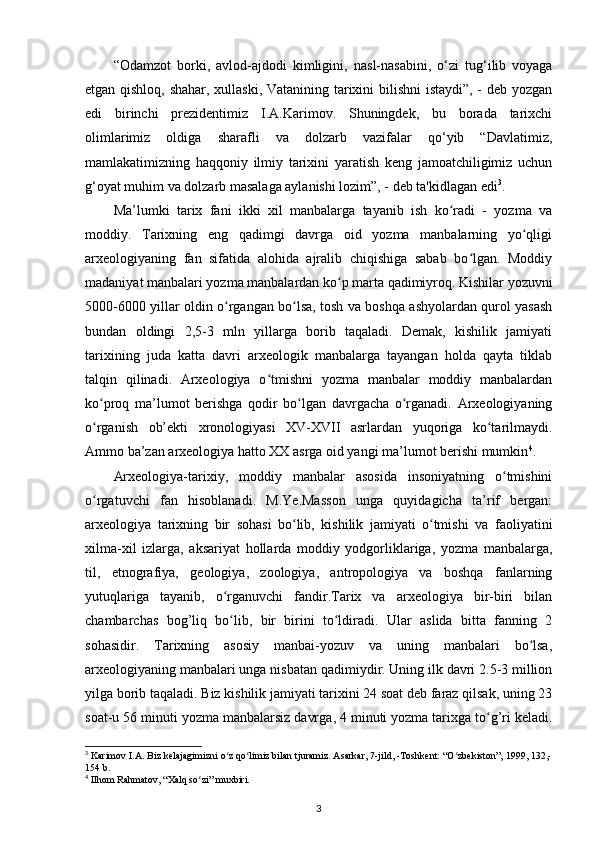 “Odamzot   borki,   avlod-ajdodi   kimligini,   nasl-nasabini ,   o‘zi   tug‘ilib   voyaga
еtgan qishloq, shahar, xullaski, Vatanining tarixini bilishni istaydi”, - deb yozgan
edi   birinchi   prezidentimiz   I.A.Karimov.   Shuningdek,   bu   borada   tarixchi
olimlarimiz   oldiga   sharafli   va   dolzarb   vazifalar   qo‘yib   “Davlatimiz,
mamlakatimizning   haqqoniy   ilmiy   tarixini   yaratish   keng   jamoatchiligimiz   uchun
g‘oyat muhim va dolzarb masalaga aylanishi lozim”, - deb ta'kidlagan edi 3
.
Ma’lumki   tarix   fani   ikki   xil   manbalarga   tayanib   ish   ko radi   -   yozma   vaʻ
moddiy.   Tarixning   eng   qadimgi   davrga   oid   yozma   manbalarning   yo qligi	
ʻ
arxeologiyaning   fan   sifatida   alohida   ajralib   chiqishiga   sabab   bo lgan.   Moddiy	
ʻ
madaniyat manbalari yozma manbalardan ko p marta qadimiyroq. Kishilar yozuvni	
ʻ
5000-6000 yillar oldin o rgangan bo lsa, tosh va boshqa ashyolardan qurol yasash	
ʻ ʻ
bundan   oldingi   2,5-3   mln   yillarga   borib   taqaladi.   Demak,   kishilik   jamiyati
tarixining   juda   katta   davri   arxeologik   manbalarga   tayangan   holda   qayta   tiklab
talqin   qilinadi.   Arxeologiya   o tmishni   yozma   manbalar   moddiy   manbalardan	
ʻ
ko proq   ma’lumot   berishga   qodir   bo lgan   davrgacha   o rganadi.   Arxeologiyaning	
ʻ ʻ ʻ
o rganish   ob’ekti   xronologiyasi   XV-XVII   asrlardan   yuqoriga   ko tarilmaydi.
ʻ ʻ
Ammo ba’zan arxeologiya hatto XX asrga oid yangi ma’lumot berishi mumkin 4
.
Arxeologiya-tarixiy,   moddiy   manbalar   asosida   insoniyatning   o tmishini	
ʻ
o rgatuvchi   fan   hisoblanadi.   M.Ye.Masson   unga   quyidagicha   ta’rif   bergan:	
ʻ
arxeologiya   tarixning   bir   sohasi   bo lib,   kishilik   jamiyati   o tmishi   va  	
ʻ ʻ faoliyatini
xilma-xil   izlarga ,   aksariyat   hollarda   moddiy   yodgorliklariga,   yozma   manbalarga,
til,   etnografiya,   geologiya ,   zoologiya,   antropologiya   va   boshqa   fanlarning
yutuqlariga   tayanib,   o rganuvchi   fandir.Tarix   va   arxeologiya   bir-biri   bilan	
ʻ
chambarchas   bog’liq   bo lib,   bir   birini   to ldiradi.   Ular   aslida   bitta   fanning   2
ʻ ʻ
sohasidir.   Tarixning   asosiy   manbai-yozuv   va   uning   manbalari   bo lsa,	
ʻ
arxeologiyaning manbalari unga nisbatan qadimiydir. Uning ilk davri 2.5-3 million
yilga borib taqaladi. Biz kishilik jamiyati tarixini 24 soat deb faraz qilsak, uning 23
soat-u 56 minuti  yozma manbalarsiz davrga , 4 minuti yozma tarixga to g’ri keladi.	
ʻ
3
 Karimov I.A. Biz kelajagimizni o z qo limiz bilan tjuramiz. Asarkar, 7-jild, -Toshkent: “O zbekiston”, 1999, 132,-	
ʻ ʻ ʻ
154 b.
4
 Ilhom  Rahmatov , “Xalq so zi” muxbiri.	
ʻ
3