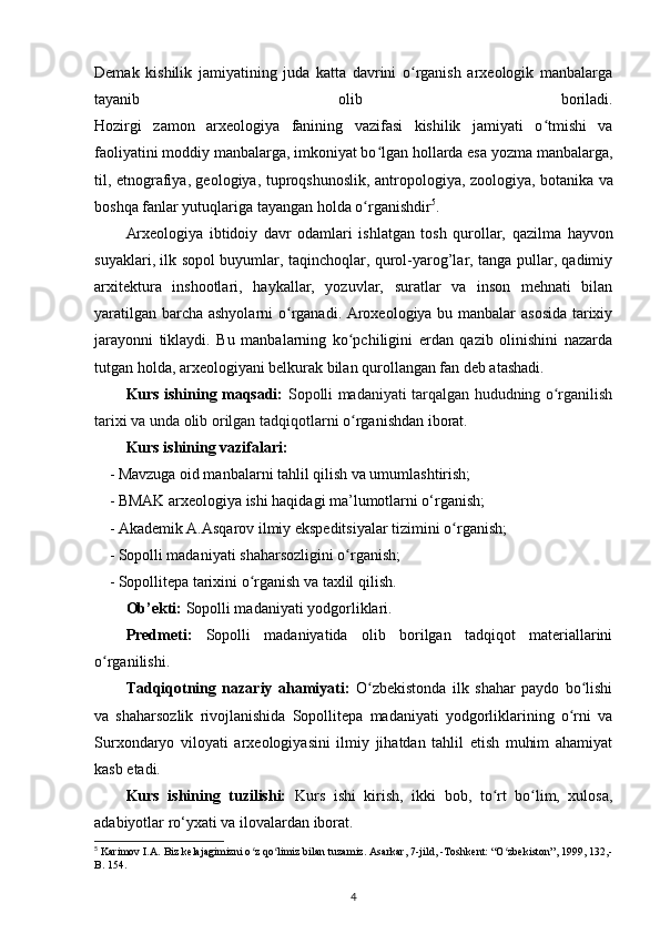 Demak   kishilik   jamiyatining   juda   katta   davrini   o rganish   arxeologik   manbalargaʻ
tayanib   olib   boriladi.
Hozirgi   zamon   arxeologiya   fanining   vazifasi   kishilik   jamiyati   o tmishi   va	
ʻ
faoliyatini moddiy manbalarga, imkoniyat bo lgan hollarda esa yozma manbalarga,	
ʻ
til, etnografiya, geologiya,   tuproqshunoslik , antropologiya, zoologiya, botanika va
boshqa fanlar yutuqlariga tayangan holda o rganishdir	
ʻ 5
.
Arxeologiya   ibtidoiy   davr   odamlari   ishlatgan   tosh   qurollar,   qazilma   hayvon
suyaklari , ilk sopol buyumlar, taqinchoqlar, qurol-yarog’lar, tanga pullar, qadimiy
arxitektura   inshootlari ,   haykallar,   yozuvlar,   suratlar   va   inson   mehnati   bilan
yaratilgan barcha ashyolarni o rganadi. Aroxeologiya bu manbalar asosida tarixiy	
ʻ
jarayonni   tiklaydi.   Bu   manbalarning   ko pchiligini   еrdan   qazib   olinishini   nazarda	
ʻ
tutgan holda, arxeologiyani belkurak bilan qurollangan fan deb atashadi.
Kurs ishining maqsadi:   Sopolli madaniyati tarqalgan hududning o rganilish	
ʻ
tarixi va unda olib orilgan tadqiqotlarni  o rganishdan iborat.	
ʻ
Kurs ishining vazifalari:
- Mavzuga oid manbalarni tahlil qilish va umumlashtirish;
- BMAK arxeologiya ishi haqidagi ma’lumotlarni o‘rganish;
- Akademik A.Asqarov ilmiy ekspeditsiyalar tizimini o rganish;	
ʻ
- Sopolli madaniyati shaharsozligini o rganish;	
ʻ
- Sopollitepa tarixini o rganish va taxlil qilish.	
ʻ
Ob’ekti:  Sopolli madaniyati yodgorliklari.
Predmeti:   Sopolli   madaniyatida   olib   borilgan   tadqiqot   materiallarini
o rganilishi.	
ʻ
Tadqiqotning   nazariy   ahamiyati:   O zbekistonda   ilk   shahar   paydo   bo lishi	
ʻ ʻ
va   shaharsozlik   rivojlanishida   Sopollitepa   madaniyati   yodgorliklarining   o rni   va	
ʻ
Surxondaryo   viloyati   arxeologiyasini   ilmiy   jihatdan   tahlil   etish   muhim   ahamiyat
kasb etadi.
Kurs   ishining   tuzilishi:   Kurs   ishi   kirish,   ikki   bob,   to rt   bo lim,   xulosa,	
ʻ ʻ
adabiyotlar ro‘yxati va ilovalardan iborat.
5
 Karimov I.A. Biz kelajagimizni o z qo limiz bilan tuzamiz. Asarkar, 7-jild, -Toshkent: “O zbekiston”, 1999, 132,-	
ʻ ʻ ʻ
B. 154.
4