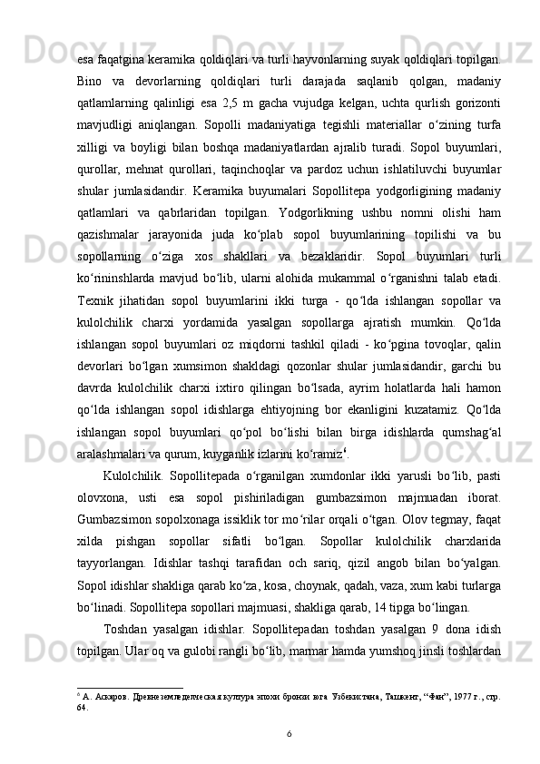 esa faqatgina keramika qoldiqlari va turli hayvonlarning suyak qoldiqlari topilgan.
Bino   va   devorlarning   qoldiqlari   turli   darajada   saqlanib   qolgan,   madaniy
qatlamlarning   qalinligi   esa   2,5   m   gacha   vujudga   kelgan,   uchta   qurlish   gorizonti
mavjudligi   aniqlangan.   Sopolli   madaniyatiga   tegishli   materiallar   o zining   turfaʻ
xilligi   va   boyligi   bilan   boshqa   madaniyatlardan   ajralib   turadi.   Sopol   buyumlari,
qurollar,   mehnat   qurollari,   taqinchoqlar   va   pardoz   uchun   ishlatiluvchi   buyumlar
shular   jumlasidandir.   Keramika   buyumalari   Sopollitepa   yodgorligining   madaniy
qatlamlari   va   qabrlaridan   topilgan.   Yodgorlikning   ushbu   nomni   olishi   ham
qazishmalar   jarayonida   juda   ko plab   sopol   buyumlarining   topilishi   va   bu	
ʻ
sopollarning   o ziga   xos   shakllari   va   bezaklaridir.   Sopol   buyumlari   turli	
ʻ
ko rininshlarda   mavjud   bo lib,   ularni   alohida   mukammal   o rganishni   talab   etadi.	
ʻ ʻ ʻ
Texnik   jihatidan   sopol   buyumlarini   ikki   turga   -   qo lda   ishlangan   sopollar   va	
ʻ
kulolchilik   charxi   yordamida   yasalgan   sopollarga   ajratish   mumkin.   Qo lda	
ʻ
ishlangan   sopol   buyumlari   oz   miqdorni   tashkil   qiladi   -   ko pgina   tovoqlar,   qalin	
ʻ
devorlari   bo lgan   xumsimon   shakldagi   qozonlar   shular   jumlasidandir,   garchi   bu	
ʻ
davrda   kulolchilik   charxi   ixtiro   qilingan   bo lsada,   ayrim   holatlarda   hali   hamon	
ʻ
qo lda   ishlangan   sopol   idishlarga   ehtiyojning   bor   ekanligini   kuzatamiz.   Qo lda	
ʻ ʻ
ishlangan   sopol   buyumlari   qo pol   bo lishi   bilan   birga   idishlarda   qumshag al	
ʻ ʻ ʻ
aralashmalari va qurum, kuyganlik izlarini ko ramiz	
ʻ 6
. 
Kulolchilik.   Sopollitepada   o rganilgan   xumdonlar   ikki   yarusli   bo lib,   pasti	
ʻ ʻ
olovxona,   usti   esa   sopol   pishiriladigan   gumbazsimon   majmuadan   iborat.
Gumbazsimon sopolxonaga issiklik tor mo rilar orqali o tgan. Olov tegmay, faqat	
ʻ ʻ
xilda   pishgan   sopollar   sifatli   bo lgan.   Sopollar   kulolchilik   charxlarida	
ʻ
tayyorlangan.   Idishlar   tashqi   tarafidan   och   sariq,   qizil   angob   bilan   bo yalgan.	
ʻ
Sopol idishlar shakliga qarab ko za, kosa, choynak, qadah, vaza, xum kabi turlarga	
ʻ
bo linadi. Sopollitepa sopollari majmuasi, shakliga qarab, 14 tipga bo lingan.	
ʻ ʻ
Toshdan   yasalgan   idishlar.   Sopollitepadan   toshdan   yasalgan   9   dona   idish
topilgan. Ular oq va gulobi rangli bo lib, marmar hamda yumshoq jinsli toshlardan	
ʻ
6
  А. Аскаров. Древнеземледелческая  култура эпохи  бронзи юга Узбекистана, Ташкент, “Фан”, 1977 г., стр.
64.
6 