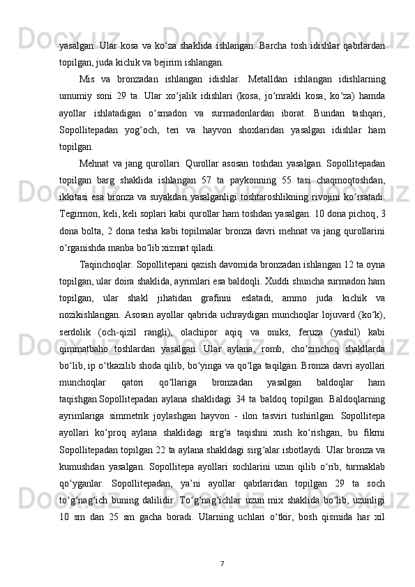 yasalgan.   Ular   kosa   va   ko za   shaklida   ishlangan.   Barcha   tosh   idishlar   qabrlardanʻ
topilgan, juda kichik va bejirim ishlangan.
Mis   va   bronzadan   ishlangan   idishlar.   Metalldan   ishlangan   idishlarning
umumiy   soni   29   ta.   Ular   xo jalik   idishlari   (kosa,   jo mrakli   kosa,   ko za)   hamda	
ʻ ʻ ʻ
ayollar   ishlatadigan   o smadon   va   surmadonlardan   iborat.   Bundan   tashqari,	
ʻ
Sopollitepadan   yog och,   teri   va   hayvon   shoxlaridan   yasalgan   idishlar   ham	
ʻ
topilgan.
Mehnat   va   jang   qurollari.   Qurollar   asosan   toshdan   yasalgan.   Sopollitepadan
topilgan   barg   shaklida   ishlangan   57   ta   paykonning   55   tasi   chaqmoqtoshdan,
ikkitasi  esa bronza va suyakdan yasalganligi  toshtaroshlikning rivojini ko rsatadi.	
ʻ
Tegirmon, keli, keli soplari kabi qurollar ham toshdan yasalgan. 10  dona pichoq , 3
dona bolta,  2 dona  tesha  kabi   topilmalar   bronza davri   mehnat  va  jang qurollarini
o rganishda manba bo lib xizmat qiladi.	
ʻ ʻ
Taqinchoqlar. Sopollitepani qazish davomida bronzadan ishlangan 12 ta oyna
topilgan, ular doira shaklida, ayrimlari esa baldoqli. Xuddi shuncha surmadon ham
topilgan,   ular   shakl   jihatidan   grafinni   eslatadi,   ammo   juda   kichik   va
nozikishlangan.   Asosan   ayollar   qabrida   uchraydigan   munchoqlar   lojuvard   (ko k),	
ʻ
serdolik   (och-qizil   rangli),   olachipor   aqiq   va   oniks,   feruza   (yashil)   kabi
qimmatbaho   toshlardan   yasalgan.   Ular   aylana,   romb,   cho zinchoq   shakllarda	
ʻ
bo lib, ip o tkazilib shoda qilib, bo yinga va qo lga taqilgan. Bronza davri ayollari	
ʻ ʻ ʻ ʻ
munchoqlar   qatori   qo llariga   bronzadan   yasalgan   baldoqlar   ham	
ʻ
taqishgan.Sopollitepadan   aylana   shaklidagi   34   ta   baldoq   topilgan.   Baldoqlarning
ayrimlariga   simmetrik   joylashgan   hayvon   -   ilon   tasviri   tushirilgan.   Sopollitepa
ayollari   ko proq   aylana   shaklidagi   sirg a   taqishni   xush   ko rishgan,   bu   fikrni	
ʻ ʻ ʻ
Sopollitepadan topilgan 22 ta aylana shakldagi sirg alar isbotlaydi. Ular bronza va	
ʻ
kumushdan   yasalgan.   Sopollitepa   ayollari   sochlarini   uzun   qilib   o rib,   turmaklab	
ʻ
qo yganlar.   Sopollitepadan,   ya’ni   ayollar   qabrlaridan   topilgan   29   ta   soch	
ʻ
to g nag ich   buning   dalilidir.   To g nag ichlar   uzun   mix   shaklida   bo lib,   uzunligi
ʻ ʻ ʻ ʻ ʻ ʻ ʻ
10   sm   dan   25   sm   gacha   boradi.   Ularning   uchlari   o tkir,   bosh   qismida   har   xil	
ʻ
7 