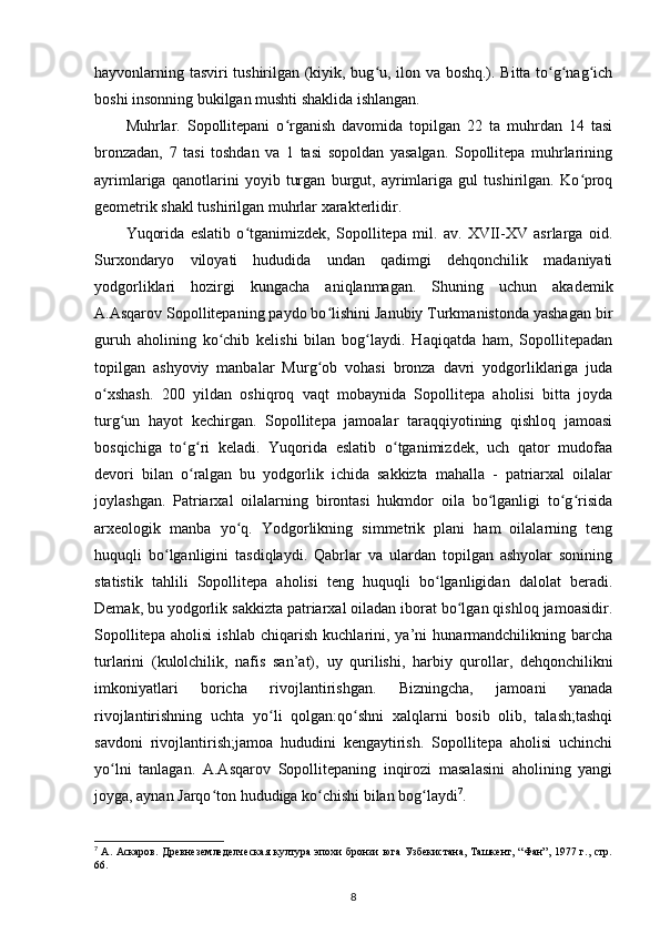 hayvonlarning tasviri tushirilgan (kiyik, bug u, ilon va boshq.). Bitta to g nag ichʻ ʻ ʻ ʻ
boshi insonning bukilgan mushti shaklida ishlangan.
Muhrlar.   Sopollitepani   o rganish   davomida   topilgan   22   ta   muhrdan   14   tasi	
ʻ
bronzadan,   7   tasi   toshdan   va   1   tasi   sopoldan   yasalgan.   Sopollitepa   muhrlarining
ayrimlariga   qanotlarini   yoyib   turgan   burgut,   ayrimlariga   gul   tushirilgan.   Ko proq	
ʻ
geometrik shakl tushirilgan muhrlar xarakterlidir. 
Yuqorida   eslatib   o tganimizdek,   Sopollitepa   mil.   av.   XVII-XV   asrlarga   oid.	
ʻ
Surxondaryo   viloyati   hududida   undan   qadimgi   dehqonchilik   madaniyati
yodgorliklari   hozirgi   kungacha   aniqlanmagan.   Shuning   uchun   akademik
A.Asqarov Sopollitepaning paydo bo lishini Janubiy Turkmanistonda yashagan bir	
ʻ
guruh   aholining   ko chib   kelishi   bilan   bog laydi.   Haqiqatda   ham,   Sopollitepadan	
ʻ ʻ
topilgan   ashyoviy   manbalar   Murg ob   vohasi   bronza   davri   yodgorliklariga   juda	
ʻ
o xshash.   200   yildan   oshiqroq   vaqt   mobaynida   Sopollitepa   aholisi   bitta   joyda	
ʻ
turg un   hayot   kechirgan.   Sopollitepa   jamoalar   taraqqiyotining   qishloq   jamoasi	
ʻ
bosqichiga   to g ri   keladi.   Yuqorida   eslatib   o tganimizdek,   uch   qator   mudofaa	
ʻ ʻ ʻ
devori   bilan   o ralgan   bu   yodgorlik   ichida   sakkizta   mahalla   -   patriarxal   oilalar
ʻ
joylashgan.   Patriarxal   oilalarning   birontasi   hukmdor   oila   bo lganligi   to g risida	
ʻ ʻ ʻ
arxeologik   manba   yo q.   Yodgorlikning   simmetrik   plani   ham   oilalarning   teng	
ʻ
huquqli   bo lganligini   tasdiqlaydi.   Qabrlar   va   ulardan   topilgan   ashyolar   sonining	
ʻ
statistik   tahlili   Sopollitepa   aholisi   teng   huquqli   bo lganligidan   dalolat   beradi.	
ʻ
Demak, bu yodgorlik sakkizta patriarxal oiladan iborat bo lgan qishloq jamoasidir.	
ʻ
Sopollitepa   aholisi   ishlab   chiqarish   kuchlarini,   ya’ni   hunarmandchilikning   barcha
turlarini   (kulolchilik,   nafis   san’at),   uy   qurilishi ,   harbiy   qurollar,   dehqonchilikni
imkoniyatlari   boricha   rivojlantirishgan.   Bizningcha,   jamoani   yanada
rivojlantirishning   uchta   yo li   qolgan:qo shni   xalqlarni   bosib   olib,   talash;tashqi	
ʻ ʻ
savdoni   rivojlantirish;jamoa   hududini   kengaytirish.   Sopollitepa   aholisi   uchinchi
yo lni   tanlagan.   A.Asqarov   Sopollitepaning   inqirozi   masalasini   aholining   yangi	
ʻ
joyga, aynan Jarqo ton hududiga ko chishi bilan bog laydi	
ʻ ʻ ʻ 7
.
7
  А. Аскаров. Древнеземледелческая  култура эпохи  бронзи юга Узбекистана, Ташкент, “Фан”, 1977 г., стр.
66.
8