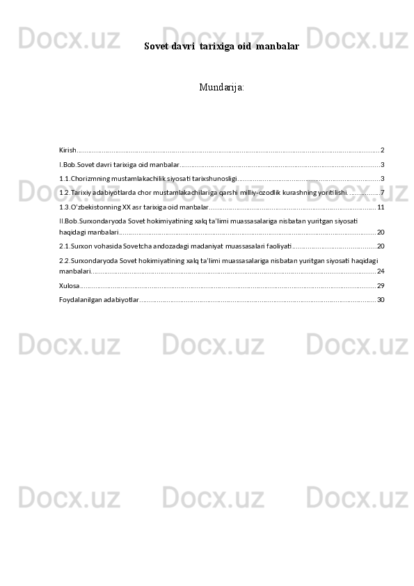 S о v е t  davri  tarixiga oid  manbalar  
Mundarija:
Kirish ............................................................................................................................................................ 2
I.Bob.Sоvеt davri tarixiga oid manbalar ....................................................................................................... 3
1.1.Chorizmning mustamlakachilik siyosati tarixshunosligi. ........................................................................ 3
1.2.Tarixiy adabiyotlarda chor mustamlakachilariga qarshi milliy-ozodlik kurashning yoritilishi. ................ 7
1.3.O’zbekistonning XX asr tarixiga oid manbalar. ..................................................................................... 11
II.Bob.Surxondaryoda Sovet hokimiyatining xalq ta’limi muassasalariga nisbatan yuritgan siyosati 
haqidagi manbalari .................................................................................................................................... 20
2.1.Surxon vohasida Sovetcha andozadagi madaniyat muassasalari faoliyati ........................................... 20
2.2.Surxondaryoda Sovet hokimiyatining xalq ta’limi muassasalariga nisbatan yuritgan siyosati haqidagi 
manbalari .................................................................................................................................................. 24
Xulosa ........................................................................................................................................................ 29
Foydalanilgan adabiyotlar .......................................................................................................................... 30 