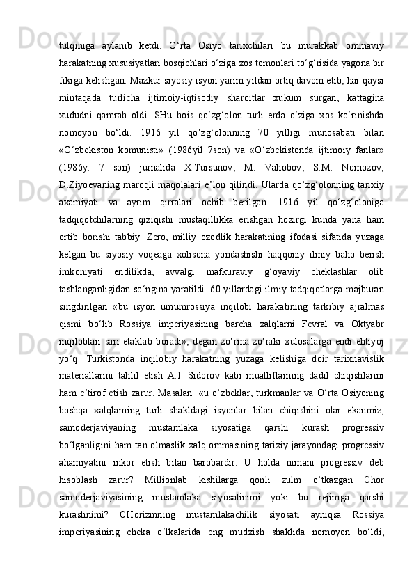 tulqiniga   aylanib   ketdi.   O‘rta   Osiyo   tarixchilari   bu   murakkab   ommaviy
harakatning xususiyatlari bosqichlari o‘ziga xos tomonlari to‘g‘risida yagona bir
fikrga kelishgan. Mazkur siyosiy isyon yarim yildan ortiq davom etib, har qaysi
mintaqada   turlicha   ijtimoiy-iqtisodiy   sharoitlar   xukum   surgan,   kattagina
xududni   qamrab   oldi.   SHu   bois   qo‘zg‘olon   turli   erda   o‘ziga   xos   ko‘rinishda
nomoyon   bo‘ldi.   1916   yil   qo‘zg‘olonning   70   yilligi   munosabati   bilan
«O‘zbekiston   komunisti»   (1986yil   7son)   va   «O‘zbekistonda   ijtimoiy   fanlar»
(1986y.   7   son)   jurnalida   X.Tursunov,   M.   Vahobov,   S.M.   Nomozov,
D.Ziyoevaning  maroqli  maqolalari  e’lon  qilindi.  Ularda  qo‘zg‘olonning   tarixiy
axamiyati   va   ayrim   qirralari   ochib   berilgan.   1916   yil   qo‘zg‘oloniga
tadqiqotchilarning   qiziqishi   mustaqillikka   erishgan   hozirgi   kunda   yana   ham
ortib   borishi   tabbiy.   Zero,   milliy   ozodlik   harakatining   ifodasi   sifatida   yuzaga
kelgan   bu   siyosiy   voqeaga   xolisona   yondashishi   haqqoniy   ilmiy   baho   berish
imkoniyati   endilikda,   avvalgi   mafkuraviy   g‘oyaviy   cheklashlar   olib
tashlanganligidan so‘ngina yaratildi. 60 yillardagi ilmiy tadqiqotlarga majburan
singdirilgan   «bu   isyon   umumrossiya   inqilobi   harakatining   tarkibiy   ajralmas
qismi   bo‘lib   Rossiya   imperiyasining   barcha   xalqlarni   Fevral   va   Oktyabr
inqiloblari   sari   etaklab   boradi»,   degan   zo‘rma-zo‘raki   xulosalarga   endi   ehtiyoj
yo‘q.   Turkistonda   inqilobiy   harakatning   yuzaga   kelishiga   doir   tarixnavislik
materiallarini   tahlil   etish   A.I.   Sidorov   kabi   mualliflarning   dadil   chiqishlarini
ham   e’tirof   etish   zarur.   Masalan:   «u   o‘zbeklar,   turkmanlar   va  O‘rta   Osiyoning
boshqa   xalqlarning   turli   shakldagi   isyonlar   bilan   chiqishini   olar   ekanmiz,
samoderjaviyaning   mustamlaka   siyosatiga   qarshi   kurash   progressiv
bo‘lganligini ham tan olmaslik xalq ommasining tarixiy jarayondagi progressiv
ahamiyatini   inkor   etish   bilan   barobardir.   U   holda   nimani   progressiv   deb
hisoblash   zarur?   Millionlab   kishilarga   qonli   zulm   o‘tkazgan   Chor
samoderjaviyasining   mustamlaka   siyosatinimi   yoki   bu   rejimga   qarshi
kurashnimi?   CHorizmning   mustamlakachilik   siyosati   ayniqsa   Rossiya
imperiyasining   cheka   o‘lkalarida   eng   mudxish   shaklida   nomoyon   bo‘ldi,