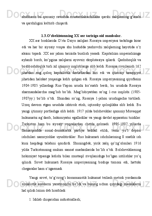 shubhasiz   bu   qonuniy   ravishda   mustamlakachilikka   qarshi   xalqlarning   g‘azabi
va qarshiligini keltirib chiqardi. 
1.3.O’zbekistonning XX asr tarixiga oid manbalar.
XX  asr   boshlarida  O’rta   Osiyo   xalqlari   Rossiya  imperiyasi   tarkibiga  kirar
edi   va   har   bir   siyosiy   voqea   shu   hududda   yashovchi   xalqlarning   hayotida   o’z
aksini  topadi.  XX asr   jahon   tarixida  burilish   yasadi.  Kapitalizm   imperializmga
aylanib   borib,   ko’pgina   xalqlarni   ayovsiz   eksplutasiya   qilardi.   Qashshoqlik   va
boshboshdoqlik turli xil ijtimoiy inqiloblarga olib keldi. Rossiya rivojlanish 162
jihatdan   eng   qoloq   kapitalistik   davlatlardan   biri   edi   va   ijtimoiy   taraqqiyot
jihatidan   halokat   yoqasiga   kelib   qolgan   edi.   Rossiya   imperiyasining   qiyofasini
1904-1905   yillardagi   Rus-Yapon   urushi   ko’rsatib   berdi,   bu   urushda   Rossiya
sharmandalarcha   mag’lub   bo’ldi.   Mag’lubiyatdan   so’ng   1-rus   inqilobi   (1905-
1907yy.)   bo’lib   o’tdi.   Shundan   so’ng,   Rossiya   1-jahon   urushigacha   tortiladi.
Uzoq   davom   etgan   urushda   ishtirok   etish,   iqtisodiy   qoloqlikka   olib   keldi.   Bu
yangi ijtimoiy portlashga olib keldi. 1917 yilda bolsheviklar qonuniy Muvaqqat
hukumatni ag’darib, hokimiyatni egalladilar va yangi davlat apparatini tuzdilar.
Turkiston   ham   bu   siyosiy   voqealardan   chetda   qolmadi.   1905-1907   yillarda
Samarqandda   sosial-demokratik   partiya   tashkil   etildi,   temir   yo’l   deposi
ishchilari   namoyishlar   uyushtirdilar.   Rus   hukumati   ishchilarining   8   soatlik   ish
kuni   haqidagi   talabini   qondirdi.   Shuningdek,   yirik   xalq   qo’zg’olonlari   1916
yilda   Turkistonning   muhim   sanoat   markazlarida   bo’lib   o’tdi.   Bolsheviklarning
hokimiyat   tepasiga   kelishi   bilan   mustaqil   rivojlanishga   bo’lgan   intilishlar   yo’q
qilindi.   Sovet   hukumati   Rossiya   imperiyasining   boshqa   tomoni   edi,   hattoki
chegaralar ham o’zgarmadi. 
Yangi sovet,  to’g’rirog’i  kommunistik   hukumat  tezlash  metodi yordamida
sosialistik   asoslarni   yaratmoqchi   bo’ldi   va   buning   uchun   quyidagi   masalalarni
hal qilish lozim deb hisobladi: 
1. Ishlab chiqarishni industriallash;  