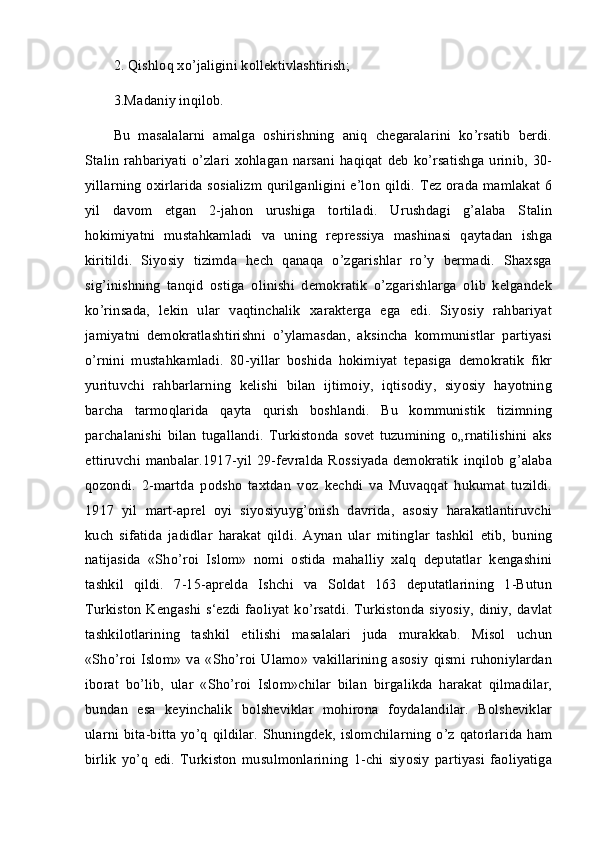 2. Qishloq xo’jaligini kollektivlashtirish; 
3.Madaniy inqilob. 
Bu   masalalarni   amalga   oshirishning   aniq   chegaralarini   ko’rsatib   berdi.
Stalin  rahbariyati  o’zlari   xohlagan  narsani   haqiqat   deb   ko’rsatishga  urinib,  30-
yillarning oxirlarida sosializm qurilganligini e’lon qildi. Tez orada mamlakat 6
yil   davom   etgan   2-jahon   urushiga   tortiladi.   Urushdagi   g’alaba   Stalin
hokimiyatni   mustahkamladi   va   uning   repressiya   mashinasi   qaytadan   ishga
kiritildi.   Siyosiy   tizimda   hech   qanaqa   o’zgarishlar   ro’y   bermadi.   Shaxsga
sig’inishning   tanqid   ostiga   olinishi   demokratik   o’zgarishlarga   olib   kelgandek
ko’rinsada,   lekin   ular   vaqtinchalik   xarakterga   ega   edi.   Siyosiy   rahbariyat
jamiyatni   demokratlashtirishni   o’ylamasdan,   aksincha   kommunistlar   partiyasi
o’rnini   mustahkamladi.   80-yillar   boshida   hokimiyat   tepasiga   demokratik   fikr
yurituvchi   rahbarlarning   kelishi   bilan   ijtimoiy,   iqtisodiy,   siyosiy   hayotning
barcha   tarmoqlarida   qayta   qurish   boshlandi.   Bu   kommunistik   tizimning
parchalanishi   bilan   tugallandi.   Turkistonda   sovet   tuzumining   o„rnatilishini   aks
ettiruvchi manbalar.1917-yil 29-fevralda Rossiyada demokratik inqilob g’alaba
qozondi.   2-martda   podsho   taxtdan   voz   kechdi   va   Muvaqqat   hukumat   tuzildi.
1917   yil   mart-aprel   oyi   siyosiyuyg’onish   davrida,   asosiy   harakatlantiruvchi
kuch   sifatida   jadidlar   harakat   qildi.   Aynan   ular   mitinglar   tashkil   etib,   buning
natijasida   «Sho’roi   Islom»   nomi   ostida   mahalliy   xalq   deputatlar   kengashini
tashkil   qildi.   7-15-aprelda   Ishchi   va   Soldat   163   deputatlarining   1-Butun
Turkiston Kengashi s‘ezdi faoliyat ko’rsatdi. Turkistonda siyosiy, diniy, davlat
tashkilotlarining   tashkil   etilishi   masalalari   juda   murakkab.   Misol   uchun
«Sho’roi   Islom»   va   «Sho’roi   Ulamo»   vakillarining   asosiy   qismi   ruhoniylardan
iborat   bo’lib,   ular   «Sho’roi   Islom»chilar   bilan   birgalikda   harakat   qilmadilar,
bundan   esa   keyinchalik   bolsheviklar   mohirona   foydalandilar.   Bolsheviklar
ularni bita-bitta  yo’q  qildilar.  Shuningdek, islomchilarning o’z qatorlarida  ham
birlik   yo’q   edi.   Turkiston   musulmonlarining   1-chi   siyosiy   partiyasi   faoliyatiga
