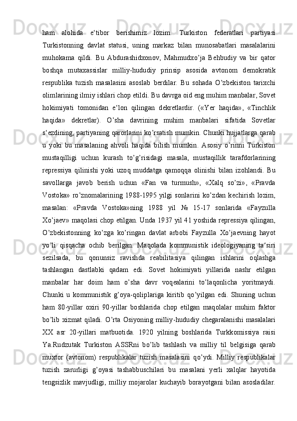 ham   alohida   e‘tibor   berishimiz   lozim.   Turkiston   federatlari   partiyasi
Turkistonning   davlat   statusi,   uning   markaz   bilan   munosabatlari   masalalarini
muhokama   qildi.   Bu   Abdurashidxonov,   Mahmudxo’ja   Behbudiy   va   bir   qator
boshqa   mutaxassislar   milliy-hududiy   prinsip   asosida   avtonom   demokratik
respublika   tuzish   masalasini   asoslab   berdilar.   Bu   sohada   O’zbekiston   tarixchi
olimlarining ilmiy ishlari chop etildi. Bu davrga oid eng muhim manbalar, Sovet
hokimiyati   tomonidan   e‘lon   qilingan   dekretlardir.   («Yer   haqida»,   «Tinchlik
haqida»   dekretlar).   O’sha   davrining   muhim   manbalari   sifatida   Sovetlar
s‘ezdining, partiyaning qarorlarini ko’rsatish mumkin. Chunki hujjatlarga qarab
u   yoki   bu   masalaning   ahvoli   haqida   bilish   mumkin.   Asosiy   o’rinni   Turkiston
mustaqilligi   uchun   kurash   to’g’risidagi   masala,   mustaqillik   tarafdorlarining
repressiya   qilinishi   yoki   uzoq   muddatga   qamoqqa   olinishi   bilan   izohlandi.   Bu
savollarga   javob   berish   uchun   «Fan   va   turmush»,   «Xalq   so’zi»,   «Pravda
Vostoka» ro’znomalarining  1988-1995 yilgi sonlarini  ko’zdan kechirish   lozim,
masalan:   «Pravda   Vostoka»ning   1988   yil   №   15-17   sonlarida   «Fayzulla
Xo’jaev» maqolasi chop etilgan. Unda 1937 yil 41 yoshida repressiya qilingan,
O’zbekistonning   ko’zga   ko’ringan   davlat   arbobi   Fayzulla   Xo’jaevning   hayot
yo’li   qisqacha   ochib   berilgan.   Maqolada   kommunistik   ideologiyaning   ta‘siri
sezilsada,   bu   qonunsiz   ravishda   reabilitasiya   qilingan   ishlarini   oqlashga
tashlangan   dastlabki   qadam   edi.   Sovet   hokimiyati   yillarida   nashr   etilgan
manbalar   har   doim   ham   o’sha   davr   voqealarini   to’laqonlicha   yoritmaydi.
Chunki   u   kommunistik   g’oya-qoliplariga   kiritib   qo’yilgan   edi.   Shuning   uchun
ham   80-yillar   oxiri   90-yillar   boshlarida   chop   etilgan   maqolalar   muhim   faktor
bo’lib  xizmat   qiladi.   O’rta   Osiyoning   milliy-hududiy   chegaralanishi  masalalari
XX   asr   20-yillari   matbuotida.   1920   yilning   boshlarida   Turkkomissiya   raisi
Ya.Rudzutak   Turkiston   ASSRni   bo’lib   tashlash   va   milliy   til   belgisiga   qarab
muxtor   (avtonom)   respublikalar   tuzish   masalasini   qo’ydi.   Milliy   respublikalar
tuzish   zarurligi   g’oyasi   tashabbuschilari   bu   masalani   yerli   xalqlar   hayotida
tengsizlik   mavjudligi,   milliy   mojarolar   kuchayib   borayotgani   bilan   asosladilar. 