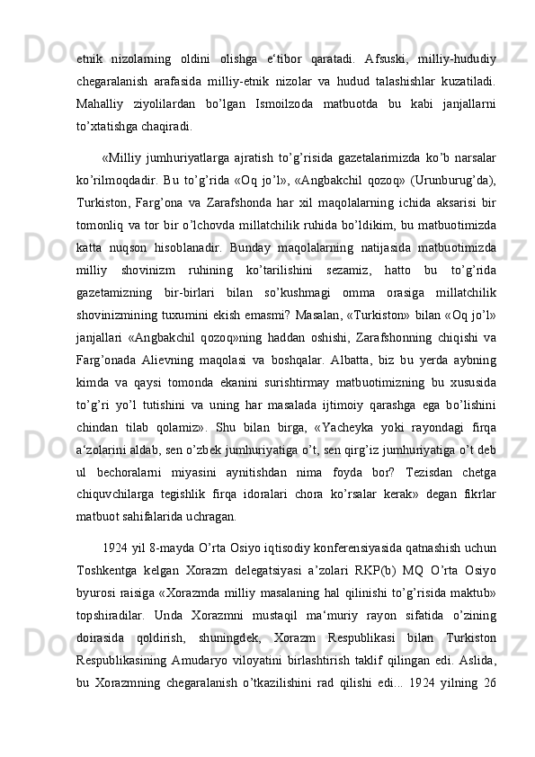 etnik   nizolarning   oldini   olishga   e‘tibor   qaratadi.   Afsuski,   milliy-hududiy
chegaralanish   arafasida   milliy-etnik   nizolar   va   hudud   talashishlar   kuzatiladi.
Mahalliy   ziyolilardan   bo’lgan   Ismoilzoda   matbuotda   bu   kabi   janjallarni
to’xtatishga chaqiradi. 
«Milliy   jumhuriyatlarga   ajratish   to’g’risida   gazetalarimizda   ko’b   narsalar
ko’rilmoqdadir.   Bu   to’g’rida   «Oq   jo’l»,   «Angbakchil   qozoq»   (Urunburug’da),
Turkiston,   Farg’ona   va   Zarafshonda   har   xil   maqolalarning   ichida   aksarisi   bir
tomonliq   va  tor  bir o’lchovda  millatchilik  ruhida  bo’ldikim, bu  matbuotimizda
katta   nuqson   hisoblanadir.   Bunday   maqolalarning   natijasida   matbuotimizda
milliy   shovinizm   ruhining   ko’tarilishini   sezamiz,   hatto   bu   to’g’rida
gazetamizning   bir-birlari   bilan   so’kushmagi   omma   orasiga   millatchilik
shovinizmining tuxumini ekish emasmi? Masalan, «Turkiston» bilan «Oq jo’l»
janjallari   «Angbakchil   qozoq»ning   haddan   oshishi,   Zarafshonning   chiqishi   va
Farg’onada   Alievning   maqolasi   va   boshqalar.   Albatta,   biz   bu   yerda   aybning
kimda   va   qaysi   tomonda   ekanini   surishtirmay   matbuotimizning   bu   xususida
to’g’ri   yo’l   tutishini   va   uning   har   masalada   ijtimoiy   qarashga   ega   bo’lishini
chindan   tilab   qolamiz».   Shu   bilan   birga,   «Yacheyka   yoki   rayondagi   firqa
a‘zolarini aldab, sen o’zbek jumhuriyatiga o’t, sen qirg’iz jumhuriyatiga o’t deb
ul   bechoralarni   miyasini   aynitishdan   nima   foyda   bor?   Tezisdan   chetga
chiquvchilarga   tegishlik   firqa   idoralari   chora   ko’rsalar   kerak»   degan   fikrlar
matbuot sahifalarida uchragan. 
1924 yil 8-mayda O’rta Osiyo iqtisodiy konferensiyasida qatnashish uchun
Toshkentga   kelgan   Xorazm   delegatsiyasi   a’zolari   RKP(b)   MQ   O’rta   Osiyo
byurosi   raisiga   «Xorazmda   milliy   masalaning   hal  qilinishi   to’g’risida   maktub»
topshiradilar.   Unda   Xorazmni   mustaqil   ma‘muriy   rayon   sifatida   o’zining
doirasida   qoldirish,   shuningdek,   Xorazm   Respublikasi   bilan   Turkiston
Respublikasining   Amudaryo   viloyatini   birlashtirish   taklif   qilingan   edi.   Aslida,
bu   Xorazmning   chegaralanish   o’tkazilishini   rad   qilishi   edi...   1924   yilning   26
