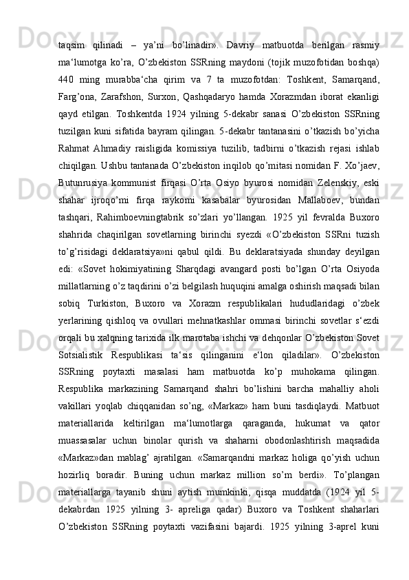 taqsim   qilinadi   –   ya’ni   bo’linadir».   Davriy   matbuotda   berilgan   rasmiy
ma‘lumotga   ko’ra,   O’zbekiston   SSRning   maydoni   (tojik   muzofotidan   boshqa)
440   ming   murabba‘cha   qirim   va   7   ta   muzofotdan:   Toshkent,   Samarqand,
Farg’ona,   Zarafshon,   Surxon,   Qashqadaryo   hamda   Xorazmdan   iborat   ekanligi
qayd   etilgan.   Toshkentda   1924   yilning   5-dekabr   sanasi   O’zbekiston   SSRning
tuzilgan kuni sifatida  bayram  qilingan. 5-dekabr  tantanasini o’tkazish  bo’yicha
Rahmat   Ahmadiy   raisligida   komissiya   tuzilib,   tadbirni   o’tkazish   rejasi   ishlab
chiqilgan. Ushbu tantanada O’zbekiston inqilob qo’mitasi nomidan F. Xo’jaev,
Butunrusiya   kommunist   firqasi   O’rta   Osiyo   byurosi   nomidan   Zelenskiy,   eski
shahar   ijroqo’mi   firqa   raykomi   kasabalar   byurosidan   Mallaboev,   bundan
tashqari,   Rahimboevningtabrik   so’zlari   yo’llangan.   1925   yil   fevralda   Buxoro
shahrida   chaqirilgan   sovetlarning   birinchi   syezdi   «O’zbekiston   SSRni   tuzish
to’g’risidagi   deklaratsiya»ni   qabul   qildi.   Bu   deklaratsiyada   shunday   deyilgan
edi:   «Sovet   hokimiyatining   Sharqdagi   avangard   posti   bo’lgan   O’rta   Osiyoda
millatlarning o’z taqdirini o’zi belgilash huquqini amalga oshirish maqsadi bilan
sobiq   Turkiston,   Buxoro   va   Xorazm   respublikalari   hududlaridagi   o’zbek
yerlarining   qishloq   va   ovullari   mehnatkashlar   ommasi   birinchi   sovetlar   s‘ezdi
orqali bu xalqning tarixida ilk marotaba ishchi va dehqonlar O’zbekiston Sovet
Sotsialistik   Respublikasi   ta‘sis   qilinganini   e‘lon   qiladilar».   O’zbekiston
SSRning   poytaxti   masalasi   ham   matbuotda   ko’p   muhokama   qilingan.
Respublika   markazining   Samarqand   shahri   bo’lishini   barcha   mahalliy   aholi
vakillari   yoqlab   chiqqanidan   so’ng,   «Markaz»   ham   buni   tasdiqlaydi.   Matbuot
materiallarida   keltirilgan   ma‘lumotlarga   qaraganda,   hukumat   va   qator
muassasalar   uchun   binolar   qurish   va   shaharni   obodonlashtirish   maqsadida
«Markaz»dan   mablag’   ajratilgan.   «Samarqandni   markaz   holiga   qo’yish   uchun
hozirliq   boradir.   Buning   uchun   markaz   million   so’m   berdi».   To’plangan
materiallarga   tayanib   shuni   aytish   mumkinki,   qisqa   muddatda   (1924   yil   5-
dekabrdan   1925   yilning   3-   apreliga   qadar)   Buxoro   va   Toshkent   shaharlari
O’zbekiston   SSRning   poytaxti   vazifasini   bajardi.   1925   yilning   3-aprel   kuni