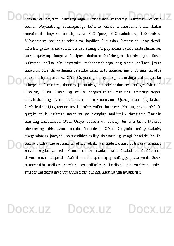 respublika   poytaxti   Samarqandga   O’zbekiston   markaziy   hukumati   ko’chib
boradi.   Poytaxtning   Samarqandga   ko’chib   kelishi   munosabati   bilan   shahar
maydonida   bayram   bo’lib,   unda   F.Xo’jaev,   Y.Oxunboboev,   I.Xidiraliev,
V.Ivanov   va   boshqalar   tabrik   yo’llaydilar.   Jumladan,   Ivanov   shunday   deydi:
«Bu kungacha tarixda hech bir davlatning o’z poytaxtini yaxshi katta shahardan
ko’ra   quyiroq   darajada   bo’lgan   shaharga   ko’chirgani   ko’rilmagan.   Sovet
hukumati   bo’lsa   o’z   poytaxtini   mehnatkashlarga   eng   yaqin   bo’lgan   joyga
quradir».   Xorijda   yashagan   vatandoshlarimiz   tomonidan   nashr   etilgan   jurnalda
sovet  milliy  siyosati  va O’rta Osiyoning milliy  chegaralanishiga  oid  maqolalar
talaygina.   Jumladan,   shunday   jurnalning   ta’sischilaridan   biri   bo’lgan   Mustafo
Cho’qay   O’rta   Osiyoning   milliy   chegaralanishi   xususida   shunday   deydi:
«Turkistonning   ayrim   bo’limlari   -   Turkmaniston,   Qozog’iston,   Tojikiston,
O’zbekiston, Qirg’iziston sovet jumhuriyatlari bo’ldimi. Yo’qsa, qozoq, o’zbek,
qirg’iz,   tojik,   turkman   rayon   va   yo   okruglari   ataldimi   -   farqsizdir,   Baribir,
ularning   hammasida   O’rta   Osiyo   byurosi   va   boshqa   bir   ism   bilan   Moskva
idorasining   diktaturasi   ostida   bo’ladir».   O’rta   Osiyoda   milliy-hududiy
chegaralanish   jarayoni   bolsheviklar   milliy   siyosatining   yangi   bosqichi   bo’lib,
bunda   milliy   mojarolarning   oldini   olishi   va   hududlarning   iqtisodiy   taraqqiy
etishi   belgilangan   edi.   Ammo   milliy   nizolar,   ya’ni   hudud   talashishlarning
davom  etishi   natijasida   Turkiston   mintaqasining   yaxlitligiga   putur  yetdi.  Sovet
namunasida   tuzilgan   mazkur   respublikalar   iqtisodiyoti   bir   yoqlama,   sobiq
Ittifoqning xomashyo yetishtiradigan chekka hududlariga aylantirildi.  