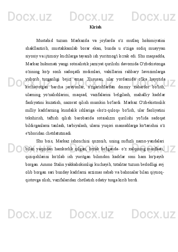 Kirish
Mustabid   tuzum   Markazda   va   joylarda   o'z   mutlaq   hokimiyatini
shakllantirib,   mustahkamlab   borar   ekan,   bunda   u   o'ziga   sodiq   muayyan
siyosiy va ijtimoiy kuchlarga tayanib ish yuritmog'i kcrak edi. Shu maqsadda,
Markaz hukumati yangi sotsialistik jamiyat qurilishi davomida O'zbekistonga
o'zining   ko'p   sonli   sadoqatli   xodimlari,   vakillarini   rahbary   Iavozimlarga
yuborib   turganligi   bejiz   emas.   Xususan,   ular   yordamida   o'lka   hayotida
kechayotgan   barcha   jarayonlar,   o'zgarishlardan   doimiy   xabardor   bo'lish,
ularning   yo'nalishlarini,   maqsad,   vazifalarini   belgilash,   mahalliy   kadrlar
faoliyatini   kuzatish,   nazorat   qilish   mumkin   bo'lardi.   Markaz   O'zbekistonlik
milliy   kadrlarning   kundalik   ishlariga   «ko'z-quloq»   bo'lish,   ular   faoliyatini
tekshirish,   taftish   qilish   barobarida   sotsializm   qurilishi   yo'lida   sadoqat
bildirganlarni   tanlash,   tarbiyalash,   ularni   yuqori   mansablarga   ko'tarishni   o'z
e'tiboridan chetdatutmadi.
Shu   bois,   Markaz   ishonchini   qozonib,   uning   nufuzli   namo-yandalari
bilan   yaqindan   hamkorlik   qilgan,   kerak   bo'lganda-   o'z   xalqining   manfaati,
qiziqishlarini   ko'zlab   ish   yuritgan   bilimdon   kadrlar   soni   ham   ko'payib
borgan. Ammo Stalin yakkahokimligi kuchayib, totalitar tuzum bedodligi avj
olib borgan sari bunday kadrlarni arzimas sabab va bahonalar bilan qiynoq-
qistovga olish, vazifalaridan chetlatish odatiy tusga kirib bordi. 