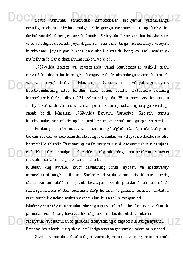 Sovet   hukumati   tomonidan   kutubxonalar   faoliyatini   yaxshilashga
qaratilgan   chora-tadbirlar   amalga   oshirilganiga   qaramay,   ularning   faoliyatini
darhol yaxshilashning imkoni bo'lmadi. 1936-yilda Termiz shahar kutubxonasi
vino sotadigan do'konda joylashgan edi. Shu bilan birga, Surxondaryo viloyati
kutubxonasi   joylashgan   binoda   ham   aholi   o‘rtasida   keng   ko‘lamli   madaniy-
ma’rifiy tadbirlar o‘tkazishning imkoni yo’q edi 1
.
1939-yilda   kolxoz   va   sovxozlarda   yangi   kutubxonalar   tashkil   etish,
mavjud   kutubxonalar   tarmog‘ini  kengaytirish,   kitobxonlarga   xizmat  ko‘rsatish
yanada   rivojlantirildi.   Masalan,   Surxondaryo   viloyatidagi   yirik
kutubxonalarning   kitob   fondlari   aholi   uchun   ochildi.   Kutubxona   ishining
takomillashtirilishi   tufayli   1940-yilda   viloyatda   99   ta   ommaviy   kutubxona
faoliyat   ko‘rsatdi.   Ammo   xodimlar   yetarli   emasligi   sohaning   orqaga   ketishiga
sabab   bo'ldi.   Masalan,   1939-yilda   Boysun,   Sariosiyo,   Sho‘rchi   tuman
kutubxonalari xodimlarining birortasi ham maxsus ma’lumotga ega emas edi.
Madaniy-ma'rifiy  muassasalar  tizimining  bo'g'inlaridan  biri  o'z  faoliyatini
barcha sovxoz va kolxozlarda, shuningdek, shahar va viloyat markazlarida olib
boruvchi klublardir. Partiyaning mafkuraviy ta’sirini kuchaytirish shu darajada
izchillik   bilan   amalga   oshirildiki,   to‘garaklardagi   ma’ruzalarni   maxsus
maktablarda ta’lim olgan xodimlar olib bordi.
Klublar,   eng   avvalo,   sovet   davlatining   ichki   siyosati   va   mafkuraviy
tamoyillarini   targ‘ib   qildilar.   Sho‘rolar   davrida   zamonaviy   klublar   qurish,
ularni   zamon   talablariga   javob   beradigan   texnik   jihozlar   bilan   ta’minlash
ishlariga   amalda   e’tibor   berilmadi.Ko'p   hollarda   to'garaklar   birinchi   navbatda
rasmiyatchilik uchun maktab o'quvchilari bilan to'lib-toshgan edi.
Madaniy-ma’rifiy muassasalar ishining asosiy turlaridan biri badiiy havaskorlik
jamoalari edi. Badiiy havaskorlik to‘garaklarini tashkil etish va ularning 
faoliyatini rivojlantirish to‘garaklar faoliyatining o‘ziga xos uslubiga aylandi. 
Bunday davralarda qiziqish va iste’dodga asoslangan yuzlab odamlar birlashdi.
Surxon vohasida tashkil etilgan dramatik, musiqali va xor jamoalari aholi