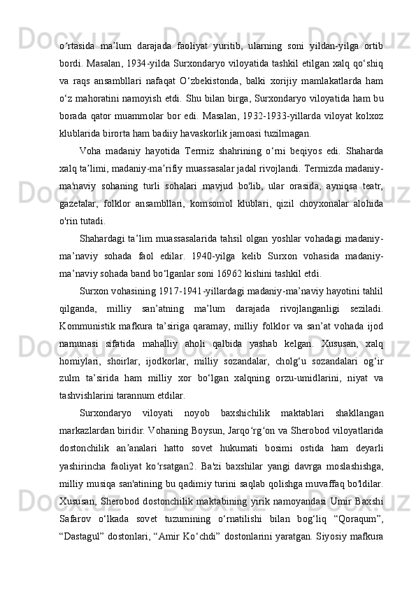 o rtasida   ma lum   darajada   faoliyat   yuritib,   ularning   soni   yildan-yilga   ortibʻ ʼ
bordi. Masalan, 1934-yilda Surxondaryo viloyatida tashkil etilgan xalq qo‘shiq
va   raqs   ansambllari   nafaqat   O‘zbekistonda,   balki   xorijiy   mamlakatlarda   ham
o‘z mahoratini namoyish etdi.   Shu bilan birga, Surxondaryo viloyatida ham bu
borada qator  muammolar  bor  edi. Masalan,  1932-1933-yillarda  viloyat kolxoz
klublarida birorta ham badiiy havaskorlik jamoasi tuzilmagan.
Voha   madaniy   hayotida   Termiz   shahrining   o‘rni   beqiyos   edi.   Shaharda
xalq ta limi, madaniy-ma rifiy muassasalar jadal rivojlandi. Termizda madaniy-	
ʼ ʼ
ma'naviy   sohaning   turli   sohalari   mavjud   bo'lib,   ular   orasida,   ayniqsa   teatr,
gazetalar,   folklor   ansambllari,   komsomol   klublari,   qizil   choyxonalar   alohida
o'rin tutadi.
Shahardagi ta’lim muassasalarida tahsil olgan yoshlar vohadagi madaniy-
ma’naviy   sohada   faol   edilar.   1940-yilga   kelib   Surxon   vohasida   madaniy-
ma’naviy sohada band bo‘lganlar soni 16962 kishini tashkil etdi.
Surxon vohasining 1917-1941-yillardagi madaniy-ma’naviy hayotini tahlil
qilganda,   milliy   san’atning   ma’lum   darajada   rivojlanganligi   seziladi.
Kommunistik   mafkura   ta’siriga   qaramay,   milliy   folklor   va   san’at   vohada   ijod
namunasi   sifatida   mahalliy   aholi   qalbida   yashab   kelgan.   Xususan,   xalq
homiylari,   shoirlar,   ijodkorlar,   milliy   sozandalar,   cholg‘u   sozandalari   og‘ir
zulm   ta’sirida   ham   milliy   xor   bo‘lgan   xalqning   orzu-umidlarini,   niyat   va
tashvishlarini tarannum etdilar.
Surxondaryo   viloyati   noyob   baxshichilik   maktablari   shakllangan
markazlardan biridir. Vohaning Boysun, Jarqo rg on va Sherobod viloyatlarida	
ʻ ʻ
dostonchilik   an analari   hatto   sovet   hukumati   bosimi   ostida   ham   deyarli	
ʼ
yashirincha   faoliyat   ko rsatgan	
ʻ 2
.   Ba'zi   baxshilar   yangi   davrga   moslashishga,
milliy musiqa san'atining bu qadimiy turini saqlab qolishga muvaffaq bo'ldilar.
Xususan,   Sherobod   dostonchilik   maktabining   yirik   namoyandasi   Umir   Baxshi
Safarov   o‘lkada   sovet   tuzumining   o‘rnatilishi   bilan   bog‘liq   “Qoraqum”,
“Dastagul” dostonlari, “Amir Ko‘chdi” dostonlarini yaratgan. Siyosiy mafkura