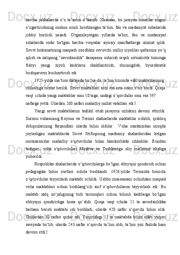 barcha   jabhalarida   o‘z   ta’sirini   o‘tkazdi.   Xususan,   bu   jarayon   insonlar   ongini
o‘zgartirishning muhim omili hisoblangan ta’lim,  fan va madaniyat sohalarida
jiddiy   burilish   yasadi.   O'rganilayotgan   yillarda   ta'lim,   fan   va   madaniyat
sohalarida   sodir   bo'lgan   barcha   voqealar   siyosiy   manfaatlarga   xizmat   qildi.
Sovet hukumatining maqsadi ozodlikni sevuvchi milliy ziyolilar qatlamini yo qʻ
qilish va xalqning “savodxonlik” darajasini oshirish orqali sotsialistik tuzumga
fidoyi   yangi   ziyoli   kadrlarni   shakllantirish,   shuningdek,   byurokratik
boshqaruvni kuchaytirish edi.
1925-yilda ma lum darajada bo lsa-da, ta lim tizimida eski maktablarning	
ʼ ʻ ʼ
ishlashiga ruxsat berildi. Sovet maktablari soni esa asta-sekin o'sib bordi. Qisqa 
vaqt  ichida yangi maktablar soni 10 taga, undagi o‘quvchilar soni esa 597 
nafarga yetdi. Ulardan 260 nafari mahalliy millat vakillari edi 1
.
Yangi   sovet   maktablarini   tashkil   etish   jarayoni   uzluksiz   davom   ettirildi.
Surxon   vohasining   Boysun   va   Termiz   shaharlarida   maktablar   ochilib,   qishloq
dehqonlarining   farzandlari   ularda   bilim   oldilar.     Voha   markazidan   uzoqda
joylashgan   maktablarda   Sovet   Ittifoqining   markaziy   shaharlaridan   kelgan
mutaxassislar   mahalliy   o'qituvchilar   bilan   hamkorlikda   ishladilar.   Bundan
tashqari,   voha   o'qituvchilari   Moskva   va   Toshkentga   oliy   ma'lumot   olishga
yuborildi.
Respublika shaharlarida o qituvchilarga bo lgan ehtiyojni qondirish uchun	
ʻ ʻ
pedagogika   bilim   yurtlari   ochila   boshlandi.   1926-yilda   Termizda   birinchi
o qituvchilar tayyorlash maktabi ochildi. Ushbu muassasani ochishdan maqsad	
ʻ
voha   maktablari   uchun   boshlang‘ich   sinf   o‘qituvchilarini   tayyorlash   edi.   Bu
maktab   xalq   xo‘jaligining   turli   tarmoqlari   uchun   bilimli   kadrlarga   bo‘lgan
ehtiyojni   qondirishga   hissa   qo‘shdi.   Qisqa   vaqt   ichida   21   ta   savodsizlikka
barham   berish   maktabi   ish   boshladi,   ularda   420   nafar   o‘quvchi   bilim   oldi.
Shulardan   30   nafari   qizlar   edi.   Yuqoridagi   12   ta   maktabda   bilim   sifati   yuqori
saviyada  bo‘lib,  ularda  243  nafar   o‘quvchi  ta’lim  oldi,  ta’lim   yoz  faslida   ham
davom etdi 2
.