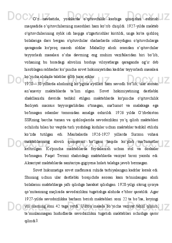 O‘z   navbatida,   yoshlarda   o‘qituvchilik   kasbiga   qiziqishni   oshirish
maqsadida o‘qituvchilarning maoshlari ham ko‘rib chiqildi. 1927-yilda maktab
o'qituvchilarining   oylik   ish   haqiga   o'zgartirishlar   kiritildi,   unga   ko'ra   qishloq
bolalariga   dars   bergan   o'qituvchilar   shaharlarda   ishlaydigan   o'qituvchilarga
qaraganda   ko'proq   maosh   oldilar.   Mahalliy   aholi   orasidan   o‘qituvchilar
tayyorlash   masalasi   o‘sha   davrning   eng   muhim   vazifalaridan   biri   bo‘lib,
vohaning   bu   boradagi   ahvolini   boshqa   viloyatlarga   qaraganda   og‘ir   deb
hisoblagan rahbarlar ko‘pincha sovet hokimiyatidan kadrlar tayyorlash masalasi
bo’yicha alohida talablar qilib turar edilar.
1920—30-yillarda  aholining  ko pgina ayollari  ham savodli  bo lib,  ular asosanʻ ʻ
an anaviy   maktablarda   ta lim   olgan.   Sovet   hokimiyatining   dastlabki	
ʼ ʼ
shakllanishi   davrida   tashkil   etilgan   maktablarda   ko'pincha   o'qituvchilik
faoliyati   maxsus   tayyorgarlikdan   o'tmagan,   ma'lumot   va   malakaga   ega
bo'lmagan   odamlar   tomonidan   amalga   oshirildi.   1926   yilda   O zbekiston	
ʻ
SSRning   barcha   tuman   va   qishloqlarida   savodsizlikni   yo q   qilish   maktablari	
ʻ
ochilishi bilan bir vaqtda turli yoshdagi kishilar uchun maktablar tashkil etilishi
ko zda   tutilgan   edi.   Manbalarda   1926-1927   yillarda   Surxon   vohasi	
ʻ
maktablarining   ahvoli   qoniqarsiz   bo‘lgani   haqida   ko‘plab   ma’lumotlar
keltirilgan.   Ko'pincha   maktablarda   foydalanish   uchun   stol   va   doskalar
bo'lmagan.   Faqat   Termiz   shahridagi   maktablarda   vaziyat   biroz   yaxshi   edi.
Aksariyat maktablarda sanitariya-gigiyena holati talabga javob bermagan.
Sovet hukumatiga sovet mafkurasi ruhida tarbiyalangan kadrlar kerak edi.
Shuning   uchun   ular   dastlabki   bosqichda   asosan   kam   ta'minlangan   aholi
bolalarini maktablarga jalb qilishga harakat qilishgan. 1928-yilgi okrug ijroiya
qo mitasining majlisida savodsizlikni tugatishga alohida e tibor qaratildi. Agar
ʻ ʼ
1927-yilda   savodsizlikka   barham   berish   maktablari   soni   22   ta   bo lsa,   keyingi	
ʻ
yili   ularning   soni   42   taga   yetdi.   Ushbu   masala   bo yicha   vaziyat   tahlil   qilinib,	
ʻ
ta minlanmagan   hududlarda   savodsizlikni   tugatish   maktablari   ochishga   qaror	
ʼ
qilindi 3
.