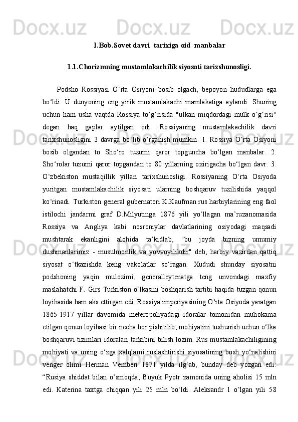 I.Bob.S о v е t  davri  tarixiga oid  manbalar
1.1.Chorizmning mustamlakachilik siyosati tarixshunosligi.
Podsho   Rossiyasi   O‘rta   Osiyoni   bosib   olgach,   bepoyon   hududlarga   ega
bo‘ldi.   U   dunyoning   eng   yirik   mustamlakachi   mamlakatiga   aylandi.   Shuning
uchun   ham   usha   vaqtda   Rossiya   to‘g‘risida   "ulkan   miqdordagi   mulk   o‘g‘risi"
degan   haq   gaplar   aytilgan   edi.   Rossiyaning   mustamlakachilik   davri
tarixshunosligini   3   davrga   bo‘lib   o‘rganish   mumkin.   1.   Rossiya   O‘rta   Osiyoni
bosib   olgandan   to   Sho‘ro   tuzumi   qaror   topguncha   bo‘lgan   manbalar.   2.
Sho‘rolar   tuzumi   qaror   topgandan   to   80   yillarning   oxirigacha   bo‘lgan   davr.   3.
O‘zbekiston   mustaqillik   yillari   tarixshunosligi.   Rossiyaning   O‘rta   Osiyoda
yuritgan   mustamlakachilik   siyosati   ularning   boshqaruv   tuzilishida   yaqqol
ko‘rinadi. Turkiston general gubernatori K.Kaufman rus harbiylarining eng faol
istilochi   jandarmi   graf   D.Milyutinga   1876   yili   yo‘llagan   ma’ruzanomasida
Rossiya   va   Angliya   kabi   nosroniylar   davlatlarining   osiyodagi   maqsadi
mushtarak   ekanligini   alohida   ta’kidlab,   "bu   joyda   bizning   umumiy
dushmanlarimiz   -   musulmonlik   va   yovvoyilikdir"   deb,   harbiy   vazirdan   qattiq
siyosat   o‘tkazishda   keng   vakolatlar   so‘ragan.   Xududi   shunday   siyosatni
podshoning   yaqin   mulozimi,   generalleytenatga   teng   unvondagi   maxfiy
maslahatchi F. Girs Turkiston o‘lkasini boshqarish  tartibi haqida tuzgan qonun
loyihasida ham aks ettirgan edi. Rossiya imperiyasining O‘rta Osiyoda yaratgan
1865-1917   yillar   davomida   meteropoliyadagi   idoralar   tomonidan   muhokama
etilgan qonun loyihasi bir necha bor pishitilib, mohiyatini tushunish uchun o‘lka
boshqaruvi tizimlari idoralari tarkibini bilish lozim. Rus mustamlakachiligining
mohiyati   va   uning   o‘zga   xalqlarni   ruslashtirishi   siyosatining   bosh   yo‘nalishini
venger   olimi   Herman   Vemberi   1871   yilda   ilg‘ab,   bunday   deb   yozgan   edi:
“Rusiya   shiddat   bilan   o‘smoqda,   Buyuk   Pyotr   zamonida   uning   aholisi   15   mln
edi.   Katerina   taxtga   chiqqan   yili   25   mln   bo‘ldi.   Aleksandr   1   o‘lgan   yili   58 