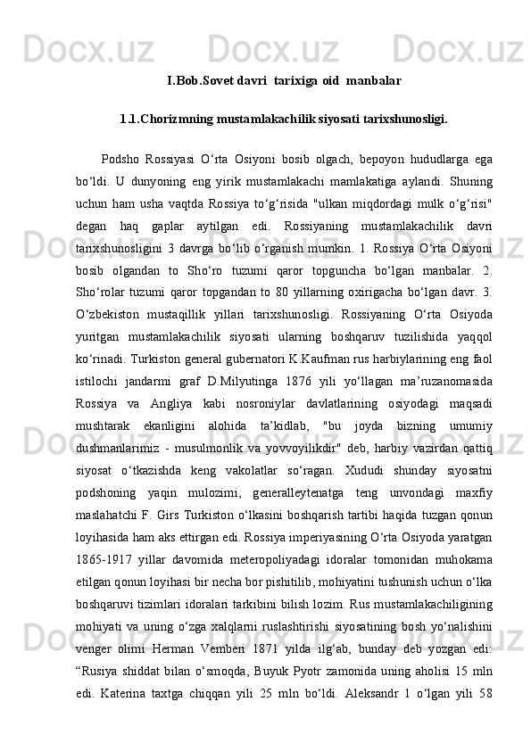 I.Bob.S о v е t  davri  tarixiga oid  manbalar
1.1.Chorizmning mustamlakachilik siyosati tarixshunosligi.
Podsho   Rossiyasi   O‘rta   Osiyoni   bosib   olgach,   bepoyon   hududlarga   ega
bo‘ldi.   U   dunyoning   eng   yirik   mustamlakachi   mamlakatiga   aylandi.   Shuning
uchun   ham   usha   vaqtda   Rossiya   to‘g‘risida   "ulkan   miqdordagi   mulk   o‘g‘risi"
degan   haq   gaplar   aytilgan   edi.   Rossiyaning   mustamlakachilik   davri
tarixshunosligini   3   davrga   bo‘lib   o‘rganish   mumkin.   1.   Rossiya   O‘rta   Osiyoni
bosib   olgandan   to   Sho‘ro   tuzumi   qaror   topguncha   bo‘lgan   manbalar.   2.
Sho‘rolar   tuzumi   qaror   topgandan   to   80   yillarning   oxirigacha   bo‘lgan   davr.   3.
O‘zbekiston   mustaqillik   yillari   tarixshunosligi.   Rossiyaning   O‘rta   Osiyoda
yuritgan   mustamlakachilik   siyosati   ularning   boshqaruv   tuzilishida   yaqqol
ko‘rinadi. Turkiston general gubernatori K.Kaufman rus harbiylarining eng faol
istilochi   jandarmi   graf   D.Milyutinga   1876   yili   yo‘llagan   ma’ruzanomasida
Rossiya   va   Angliya   kabi   nosroniylar   davlatlarining   osiyodagi   maqsadi
mushtarak   ekanligini   alohida   ta’kidlab,   "bu   joyda   bizning   umumiy
dushmanlarimiz   -   musulmonlik   va   yovvoyilikdir"   deb,   harbiy   vazirdan   qattiq
siyosat   o‘tkazishda   keng   vakolatlar   so‘ragan.   Xududi   shunday   siyosatni
podshoning   yaqin   mulozimi,   generalleytenatga   teng   unvondagi   maxfiy
maslahatchi F. Girs Turkiston o‘lkasini boshqarish  tartibi haqida tuzgan qonun
loyihasida ham aks ettirgan edi. Rossiya imperiyasining O‘rta Osiyoda yaratgan
1865-1917   yillar   davomida   meteropoliyadagi   idoralar   tomonidan   muhokama
etilgan qonun loyihasi bir necha bor pishitilib, mohiyatini tushunish uchun o‘lka
boshqaruvi tizimlari idoralari tarkibini bilish lozim. Rus mustamlakachiligining
mohiyati   va   uning   o‘zga   xalqlarni   ruslashtirishi   siyosatining   bosh   yo‘nalishini
venger   olimi   Herman   Vemberi   1871   yilda   ilg‘ab,   bunday   deb   yozgan   edi:
“Rusiya   shiddat   bilan   o‘smoqda,   Buyuk   Pyotr   zamonida   uning   aholisi   15   mln
edi.   Katerina   taxtga   chiqqan   yili   25   mln   bo‘ldi.   Aleksandr   1   o‘lgan   yili   58