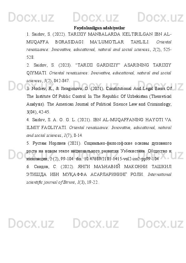 Foydalanilgan adabiyotlar
1.   Saidov,   S.   (2022).   TARIXIY   MANBALARDA   KELTIRILGAN   IBN   AL-
MUQAFFA   BORASIDAGI   MA’LUMOTLAR   TAHLILI.   Oriental
renaissance:   Innovative,   educational,   natural   and   social   sciences ,   2 (2),   525-
528.
2.   Saidov,   S.   (2023).   “TARIXI   GARDIZIY”   ASARINING   TARIXIY
QIYMATI.   Oriental   renaissance:   Innovative,   educational,   natural   and   social
sciences ,  3 (2), 842-847.
3.   Norliev,   R.,   &   Ibragimova,   O.   (2021).   Constitutional   And   Legal   Basis   Of
The   Institute   Of   Public   Control   In   The   Republic   Of   Uzbekistan   (Theoretical
Analysis).   The   American   Journal   of   Political   Science   Law   and   Criminology,
3(04), 42-45.
4.   Saidov,   S.   A.   O.   G.   L.   (2021).   IBN   AL-MUQAFFANING   HAYOTI   VA
ILMIY   FAOLIYATI.   Oriental   renaissance:   Innovative,   educational,   natural
and social sciences ,  1 (7), 8-14.
5.   Рустам   Норлиев   (2021).   Социально-философские   основы   духовного
роста   на   новом   этапе   национального   развития   Узбекистана.   Общество   и
инновации, 2 (2), 99-104. doi: 10.47689/2181-1415-vol2-iss2-pp99-104
6 .   Саидов,   С.   (2022).   ЯНГИ   МАЪНАВИЙ   МАКОННИ   ТАШКИЛ
ЭТИШДА   ИБН   МУҚАФФА   АСАРЛАРИНИНГ   РОЛИ.   International
scientific journal of Biruni ,  1 (3), 19-22.