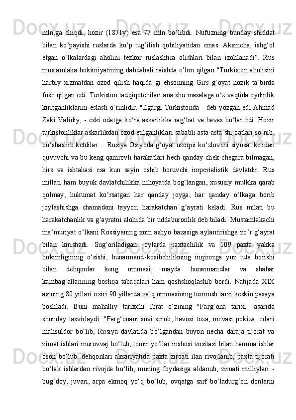 mln,ga   chiqdi,   hozir   (1871y)   esa   77   mln   bo‘libdi.   Nufuzning   bunday   shiddat
bilan   ko‘payishi   ruslarda   ko‘p   tug‘ilish   qobiliyatidan   emas.   Aksincha,   ishg‘ol
etgan   o‘lkalardagi   aholini   tezkor   ruslashtira   olishlari   bilan   izohlanadi”.   Rus
mustamlaka hokimiyatining dabdabali raishda e’lon qilgan "Turkiston aholisini
harbiy   xizmatdan   ozod   qilish   haqida"gi   ehsonning   Girs   g‘oyat   nozik   ta’birda
fosh qilgan edi. Turkiston tadqiqotchilari ana shu masalaga o‘z vaqtida oydinlik
kiritganliklarini eslash o‘rinlidir. "Ilgargi Turkistonda - deb yozgan edi Ahmad
Zaki  Validiy, -  eski odatga  ko‘ra  askarlikka  rag‘bat  va  havas  bo‘lar  edi.  Hozir
turkistonliklar askarlikdan ozod etilganliklari sababli asta-asta shijoatlari so‘nib,
bo‘shashib ketdilar… Rusiya Osiyoda g‘oyat uzoqni ko‘zlovchi siyosat ketidan
quvuvchi va bu keng qamrovli harakatlari hech qanday chek-chegara bilmagan,
hirs   va   ishtahasi   esa   kun   sayin   oshib   boruvchi   imperialistik   davlatdir.   Rus
millati   ham  buyuk  davlatchilikka  nihoyatda  bog‘langan,  xususiy   mulkka  qarab
qolmay,   hukumat   ko‘rsatgan   har   qanday   joyga,   har   qanday   o‘lkaga   borib
joylashishga   chamadoni   tayyor,   harakatchan   g‘ayrati   keladi.   Rus   milati   bu
harakatchanlik va g‘ayratni alohida bir uddaburonlik deb biladi. Mustamlakachi
ma’muriyat o‘lkani Rossiyaning xom ashyo bazasiga aylantirishga zo‘r g‘ayrat
bilan   kirishadi.   Sug‘oriladigan   joylarda   paxtachilik   va   109   paxta   yakka
hokimligining   o‘sishi,   hunarmand-kosibchilikning   inqirozga   yuz   tuta   borishi
bilan   dehqonlar   keng   ommasi,   mayda   hunarmandlar   va   shahar
kambag‘allarining   boshqa   tabaqalari   ham   qoshshoqlashib   bordi.   Natijada   XIX
asrning 80 yillari oxiri 90 yillarda xalq ommasining turmush tarzi keskin pasaya
boshladi.   Buni   mahalliy   tarixchi   Ibrat   o‘zining   "Farg‘ona   tarixi"   asarida
shunday   tasvirlaydi:   "Farg‘onani  suvi  serob,  havosi  toza,   mevasi   pokiza,  erlari
mahsuldor   bo‘lib,   Rusiya   davlatida   bo‘lgandan   buyon   necha   daraja   tijorat   va
ziroat ishlari murovvaj bo‘lub, temir yo‘llar inshosi vositasi bilan hamma ishlar
oson   bo‘lub,   dehqonlari   aksariyatida   paxta   ziroati   ilan   rivojlanib,   paxta   tijorati
bo‘lak   ishlardan   rivojda   bo‘lib,   muning   foydasiga   aldanub,   ziroati   milliylari   -
bug‘doy,   juvari,   arpa   ekmoq   yo‘q   bo‘lub,   ovqatga   sarf   bo‘ladurg‘on   donlarni