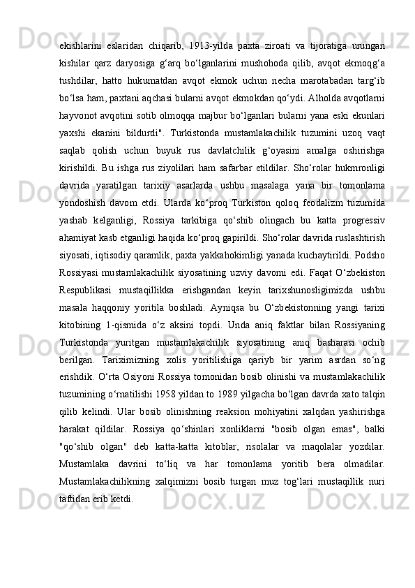 ekishlarini   eslaridan   chiqarib,   1913-yilda   paxta   ziroati   va   tijoratiga   urungan
kishilar   qarz   daryosiga   g‘arq   bo‘lganlarini   mushohoda   qilib,   avqot   ekmoqg‘a
tushdilar,   hatto   hukumatdan   avqot   ekmok   uchun   necha   marotabadan   targ‘ib
bo‘lsa ham, paxtani aqchasi bularni avqot ekmokdan qo‘ydi. Alholda avqotlarni
hayvonot avqotini sotib olmoqqa majbur bo‘lganlari bularni yana eski ekunlari
yaxshi   ekanini   bildurdi".   Turkistonda   mustamlakachilik   tuzumini   uzoq   vaqt
saqlab   qolish   uchun   buyuk   rus   davlatchilik   g‘oyasini   amalga   oshirishga
kirishildi.   Bu   ishga   rus   ziyolilari   ham   safarbar   etildilar.   Sho‘rolar   hukmronligi
davrida   yaratilgan   tarixiy   asarlarda   ushbu   masalaga   yana   bir   tomonlama
yondoshish   davom   etdi.   Ularda   ko‘proq   Turkiston   qoloq   feodalizm   tuzumida
yashab   kelganligi,   Rossiya   tarkibiga   qo‘shib   olingach   bu   katta   progressiv
ahamiyat kasb etganligi haqida ko‘proq gapirildi. Sho‘rolar davrida ruslashtirish
siyosati, iqtisodiy qaramlik, paxta yakkahokimligi yanada kuchaytirildi. Podsho
Rossiyasi   mustamlakachilik   siyosatining   uzviy   davomi   edi.   Faqat   O‘zbekiston
Respublikasi   mustaqillikka   erishgandan   keyin   tarixshunosligimizda   ushbu
masala   haqqoniy   yoritila   boshladi.   Ayniqsa   bu   O‘zbekistonning   yangi   tarixi
kitobining   1-qismida   o‘z   aksini   topdi.   Unda   aniq   faktlar   bilan   Rossiyaning
Turkistonda   yuritgan   mustamlakachilik   siyosatining   aniq   basharasi   ochib
berilgan.   Tariximizning   xolis   yoritilishiga   qariyb   bir   yarim   asrdan   so‘ng
erishdik.   O‘rta   Osiyoni   Rossiya   tomonidan   bosib   olinishi   va   mustamlakachilik
tuzumining o‘rnatilishi 1958 yildan to 1989 yilgacha bo‘lgan davrda xato talqin
qilib   kelindi.   Ular   bosib   olinishning   reaksion   mohiyatini   xalqdan   yashirishga
harakat   qildilar.   Rossiya   qo‘shinlari   xonliklarni   "bosib   olgan   emas",   balki
"qo‘shib   olgan"   deb   katta-katta   kitoblar,   risolalar   va   maqolalar   yozdilar.
Mustamlaka   davrini   to‘liq   va   har   tomonlama   yoritib   bera   olmadilar.
Mustamlakachilikning   xalqimizni   bosib   turgan   muz   tog‘lari   mustaqillik   nuri
taftidan erib ketdi.