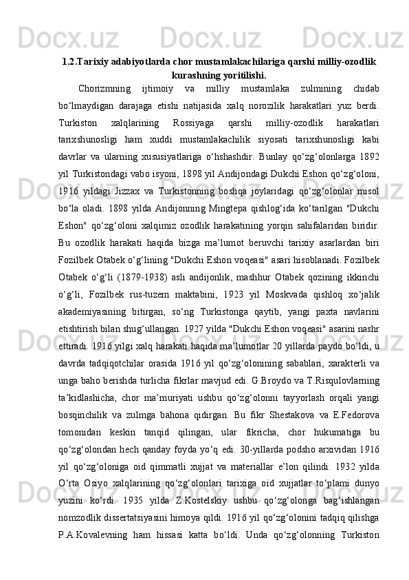 1.2.Tarixiy adabiyotlarda chor mustamlakachilariga qarshi milliy-ozodlik
kurashning yoritilishi.
Chorizmning   ijtimoiy   va   milliy   mustamlaka   zulmining   chidab
bo‘lmaydigan   darajaga   etishi   natijasida   xalq   norozilik   harakatlari   yuz   berdi.
Turkiston   xalqlarining   Rossiyaga   qarshi   milliy-ozodlik   harakatlari
tarixshunosligi   ham   xuddi   mustamlakachilik   siyosati   tarixshunosligi   kabi
davrlar   va   ularning   xususiyatlariga   o‘hshashdir.   Bunlay   qo‘zg‘olonlarga   1892
yil Turkistondagi vabo isyoni, 1898 yil Andijondagi Dukchi Eshon qo‘zg‘oloni,
1916   yildagi   Jizzax   va   Turkistonning   boshqa   joylaridagi   qo‘zg‘olonlar   misol
bo‘la   oladi.   1898  yilda   Andijonning   Mingtepa   qishlog‘ida  ko‘tarilgan  "Dukchi
Eshon"   qo‘zg‘oloni   xalqimiz   ozodlik   harakatining   yorqin   sahifalaridan   biridir.
Bu   ozodlik   harakati   haqida   bizga   ma’lumot   beruvchi   tarixiy   asarlardan   biri
Fozilbek Otabek o‘g‘lining "Dukchi Eshon voqeasi" asari hisoblanadi. Fozilbek
Otabek   o‘g‘li   (1879-1938)   asli   andijonlik,   mashhur   Otabek   qozining   ikkinchi
o‘g‘li,   Fozilbek   rus-tuzem   maktabini,   1923   yil   Moskvada   qishloq   xo‘jalik
akademiyasining   bitirgan,   so‘ng   Turkistonga   qaytib,   yangi   paxta   navlarini
etishtirish bilan shug‘ullangan. 1927 yilda "Dukchi Eshon voqeasi" asarini nashr
ettiradi. 1916 yilgi xalq harakati haqida ma’lumotlar 20 yillarda paydo bo‘ldi, u
davrda   tadqiqotchilar   orasida   1916   yil   qo‘zg‘olonining   sabablari,   xarakterli   va
unga baho berishda turlicha fikrlar mavjud edi. G.Broydo va T.Risqulovlarning
ta’kidlashicha,   chor   ma’muriyati   ushbu   qo‘zg‘olonni   tayyorlash   orqali   yangi
bosqinchilik   va   zulmga   bahona   qidirgan.   Bu   fikr   Shestakova   va   E.Fedorova
tomonidan   keskin   tanqid   qilingan,   ular   fikricha,   chor   hukumatiga   bu
qo‘zg‘olondan hech qanday foyda yo‘q edi. 30-yillarda podsho arxividan 1916
yil   qo‘zg‘oloniga   oid   qimmatli   xujjat   va   materiallar   e’lon   qilindi.   1932   yilda
O‘rta   Osiyo   xalqlarining   qo‘zg‘olonlari   tarixiga   oid   xujjatlar   to‘plami   dunyo
yuzini   ko‘rdi.   1935   yilda   Z.Kostelskiy   ushbu   qo‘zg‘olonga   bag‘ishlangan
nomzodlik dissertatsiyasini himoya qildi. 1916 yil qo‘zg‘olonini tadqiq qilishga
P.A.Kovalevning   ham   hissasi   katta   bo‘ldi.   Unda   qo‘zg‘olonning   Turkiston 