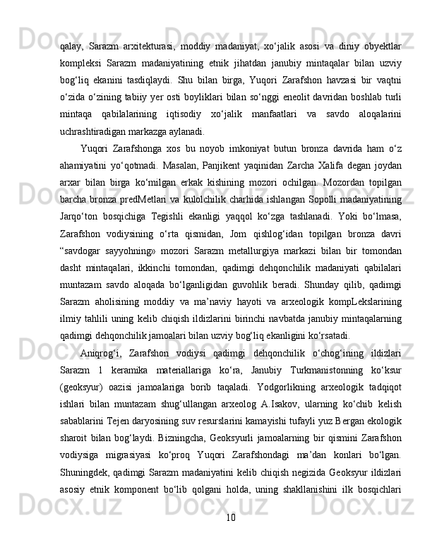 qalay,   Sarazm   arxitekturasi,   moddiy   madaniyat,   xo‘jalik   asosi   va   diniy   obyektlar
kompleksi   Sarazm   madaniyatining   etnik   jihatdan   janubiy   mintaqalar   bilan   uzviy
bog‘liq   ekanini   tasdiqlaydi.   Shu   bilan   birga,   Yuqori   Zarafshon   havzasi   bir   vaqtni
o‘zida  o‘zining tabiiy  yer   osti   boyliklari   bilan  so‘nggi   eneolit  davridan  boshlab  turli
mintaqa   qabilalarining   iqtisodiy   xo‘jalik   manfaatlari   va   savdo   aloqalarini
uchrashtiradigan markazga aylanadi. 
Yuqori   Zarafshonga   xos   bu   noyob   imkoniyat   butun   bronza   davrida   ham   o‘z
ahamiyatini   yo‘qotmadi.   Masalan,   Panjikent   yaqinidan   Zarcha   Xalifa   degan   joydan
arxar   bilan   birga   ko‘milgan   erkak   kishining   mozori   ochilgan.   Mozordan   topilgan
barcha bronza  predMetlari  va  kulolchilik charhida  ishlangan  Sopolli   madaniyatining
Jarqo‘ton   bosqichiga   Tegishli   ekanligi   yaqqol   ko‘zga   tashlanadi.   Yoki   bo‘lmasa,
Zarafshon   vodiysining   o‘rta   qismidan,   Jom   qishlog‘idan   topilgan   bronza   davri
“savdogar   sayyohning»   mozori   Sarazm   metallurgiya   markazi   bilan   bir   tomondan
dasht   mintaqalari,   ikkinchi   tomondan,   qadimgi   dehqonchilik   madaniyati   qabilalari
muntazam   savdo   aloqada   bo‘lganligidan   guvohlik   beradi.   Shunday   qilib,   qadimgi
Sarazm   aholisining   moddiy   va   ma’naviy   hayoti   va   arxeologik   kompLekslarining
ilmiy   tahlili   uning   kelib   chiqish   ildizlarini   birinchi   navbatda   janubiy   mintaqalarning
qadimgi dehqonchilik jamoalari bilan uzviy bog‘liq ekanligini ko‘rsatadi. 
Aniqrog‘i,   Zarafshon   vodiysi   qadimgi   dehqonchilik   o‘chog‘ining   ildizlari
Sarazm   1   keramika   materiallariga   ko‘ra,   Janubiy   Turkmanistonning   ko‘ksur
(geoksyur)   oazisi   jamoalariga   borib   taqaladi.   Yodgorlikning   arxeologik   tadqiqot
ishlari   bilan   muntazam   shug‘ullangan   arxeolog   A.Isakov,   ularning   ko‘chib   kelish
sabablarini Tejen daryosining suv resurslarini kamayishi tufayli yuz Bergan ekologik
sharoit   bilan   bog‘laydi.   Bizningcha,   Geoksyurli   jamoalarning   bir   qismini   Zarafshon
vodiysiga   migrasiyasi   ko‘proq   Yuqori   Zarafshondagi   ma’dan   konlari   bo‘lgan.
Shuningdek, qadimgi  Sarazm  madaniyatini  kelib chiqish negizida Geoksyur  ildizlari
asosiy   etnik   komponent   bo‘lib   qolgani   holda,   uning   shakllanishini   ilk   bosqichlari
10 