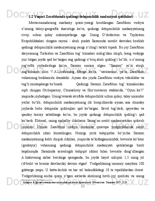 1.2 Yuqori Zarafshonda qadimgi dehqonchilik madaniyati qabilalari
Movarounnahrning   markaziy   qismi-yuragi   hisoblangan   Zarafshon   vodiysi
o‘zining   tabiiy-geografik   sharoitiga   ko‘ra,   qadimgi   dehqonchilik   madaniyatining
rivoji   uchun   qulay   imkoniyatlarga   ega.   Uning   O‘zbekiston   va   Tojikiston
Respublikkalari   chegara   rayoni   -   aholi   punkti   Sarazmda   eneolit   davridan   boshlab
qadimgi dehqonchilik madaniyatining yangi o‘chog‘i tarkib topadi. Bu joy Zarafshon
daryosining   Turkiston   va   Zarafshon   tog‘   tizmalari   oralig‘idan   chiqib,   keng   vodiyga
yuz tutgan joyda qad ko‘targan eng qadimgi o‘troq aholi qishlog‘i bo‘lib, u o‘zining
jug‘rofik   joylashishiga   ko‘ra,   Sarazm   nomini   olgan.   “Sarazm”   so‘zi   atoqli
sug‘dshunos   olim   V.A.Livshisning   fikriga   ko‘ra,   “sarizamin»,   ya’ni   Zarafshon
vohasining   boshlanishi   demakdir.   Aynan   shu   joyda   Zarafshon   vodiysi   tekisliklar   va
tog‘li mintaqalarga bo‘linadi.  Qadimgi   Sarazm   Zarafshon   tog‘   tizmalaridan
oqib   chiqqan   Otchoparsoy,   Chumalisoy   va   Sho‘rnovasoy   etaklarida,   “Oyim   ko‘l”
yaqinida joylashgan. Uning tevarak atrofida dehqonchilik uchun qulay, talay unumdor
yerlar   bo‘lib,   dehqonchilik   madaniyatining   ilk   bosqichlarida   aynan   ana   shunday
joylarda   bobo   dehqonlar   qishloqlari   qad   ko‘targan.   Savol   tug‘iladi,   qayerdan   va
qanday   tarixiy   sabablarga   ko‘ra,   bu   joyda   qadimgi   dehqonchilik   qishlog‘i   qad
ko‘tardi.   Ehtimol,   uning   mahalliy   ildizlarini   Sazag‘on   neolit   madaniyatidan   qidirish
lozimdir.   Chunki   Zarafshon   vodiysi   doirasida   qoratepa   yodgorliklarida   neolit
dehqonchilik   izlari   kuzatilingan.   Hozirgi   yirik   tadqiqotlar   bo‘yicha   Sarazm
madaniyatining kelib chiqish ildizlari, yuqorida ta’kidlaganimizdek, bevosita ko‘ksur
(geoksyur)   vohasining   qadimgi   dehqonchilik   madaniyati   qabilalariga   borib
taqalmoqda.   Sarazmda   arxeologik   tadqiqot   ishlari   bilan   bevosita   shug‘ullangan
A.Isakovning   xabar   berishiga   qaraganda,   bu   joyda   hayot   uzliqsiz   1,5   ming   yil
(eNeolit   va   bronza   davrlarida)   davom   etgan 1
.   Yodgorlikning   umumiy   maydoni   100
gektarga   yaqin.   U   katta-kichik   va   har   xil   balandlikdagi   10   ta   tepaliklardan   iborat.
Yodgorlikning   ancha   qismi   o‘tgan   asrlarda   aholining   hovli-joy   qurilishi   va   uning
1
 Асқаров А.Дрѐвн	ѐзѐмл	ѐдѐльч	ѐская культура эпохи бронзы юга Узб	ѐкистан. Ташк	ѐнт-1977,  C .33.
12