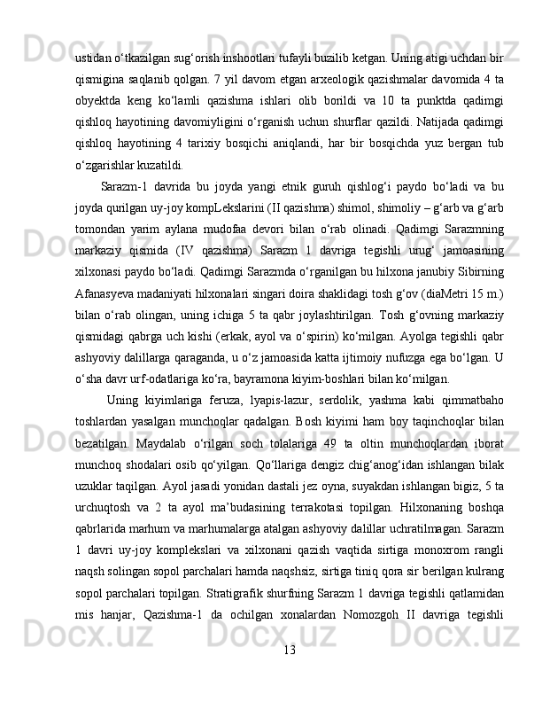 ustidan o‘tkazilgan sug‘orish inshootlari tufayli buzilib ketgan. Uning atigi uchdan bir
qismigina saqlanib qolgan. 7 yil davom etgan arxeologik qazishmalar davomida 4 ta
obyektda   keng   ko‘lamli   qazishma   ishlari   olib   borildi   va   10   ta   punktda   qadimgi
qishloq hayotining davomiyligini  o‘rganish uchun  shurflar  qazildi. Natijada qadimgi
qishloq   hayotining   4   tarixiy   bosqichi   aniqlandi,   har   bir   bosqichda   yuz   bergan   tub
o‘zgarishlar kuzatildi. 
Sarazm-1   davrida   bu   joyda   yangi   etnik   guruh   qishlog‘i   paydo   bo‘ladi   va   bu
joyda qurilgan uy-joy kompLekslarini (II qazishma) shimol, shimoliy – g‘arb va g‘arb
tomondan   yarim   aylana   mudofaa   devori   bilan   o‘rab   olinadi.   Qadimgi   Sarazmning
markaziy   qismida   (IV   qazishma)   Sarazm   1   davriga   tegishli   urug‘   jamoasining
xilxonasi paydo bo‘ladi. Qadimgi Sarazmda o‘rganilgan bu hilxona janubiy Sibirning
Afanasyeva madaniyati hilxonalari singari doira shaklidagi tosh g‘ov (diaMetri 15 m.)
bilan   o‘rab   olingan,   uning   ichiga   5   ta   qabr   joylashtirilgan.   Tosh   g‘ovning   markaziy
qismidagi qabrga uch kishi (erkak, ayol va o‘spirin) ko‘milgan. Ayolga tegishli qabr
ashyoviy dalillarga qaraganda, u o‘z jamoasida katta ijtimoiy nufuzga ega bo‘lgan. U
o‘sha davr urf-odatlariga ko‘ra, bayramona kiyim-boshlari bilan ko‘milgan. 
Uning   kiyimlariga   feruza,   lyapis-lazur,   serdolik,   yashma   kabi   qimmatbaho
toshlardan   yasalgan   munchoqlar   qadalgan.   Bosh   kiyimi   ham   boy   taqinchoqlar   bilan
bezatilgan.   Maydalab   o‘rilgan   soch   tolalariga   49   ta   oltin   munchoqlardan   iborat
munchoq shodalari  osib  qo‘yilgan. Qo‘llariga dengiz  chig‘anog‘idan ishlangan  bilak
uzuklar taqilgan. Ayol jasadi yonidan dastali jez oyna, suyakdan ishlangan bigiz, 5 ta
urchuqtosh   va   2   ta   ayol   ma’budasining   terrakotasi   topilgan.   Hilxonaning   boshqa
qabrlarida marhum va marhumalarga atalgan ashyoviy dalillar uchratilmagan. Sarazm
1   davri   uy-joy   komplekslari   va   xilxonani   qazish   vaqtida   sirtiga   monoxrom   rangli
naqsh solingan sopol parchalari hamda naqshsiz, sirtiga tiniq qora sir berilgan kulrang
sopol parchalari topilgan. Stratigrafik shurfning Sarazm 1 davriga tegishli qatlamidan
mis   hanjar,   Qazishma-1   da   ochilgan   xonalardan   Nomozgoh   II   davriga   tegishli
13 