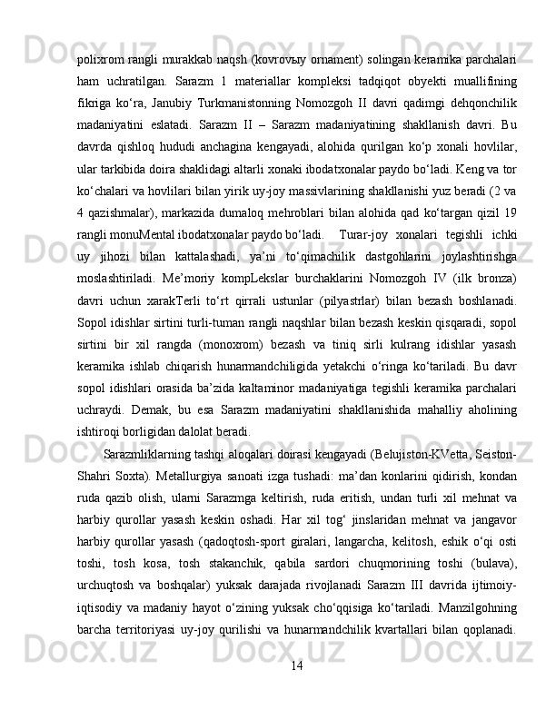 polixrom rangli murakkab naqsh (kovrovыy ornament) solingan keramika parchalari
ham   uchratilgan.   Sarazm   1   materiallar   kompleksi   tadqiqot   obyekti   muallifining
fikriga   ko‘ra,   Janubiy   Turkmanistonning   Nomozgoh   II   davri   qadimgi   dehqonchilik
madaniyatini   eslatadi.   Sarazm   II   –   Sarazm   madaniyatining   shakllanish   davri.   Bu
davrda   qishloq   hududi   anchagina   kengayadi,   alohida   qurilgan   ko‘p   xonali   hovlilar,
ular tarkibida doira shaklidagi altarli xonaki ibodatxonalar paydo bo‘ladi. Keng va tor
ko‘chalari va hovlilari bilan yirik uy-joy massivlarining shakllanishi yuz beradi (2 va
4   qazishmalar),   markazida   dumaloq   mehroblari   bilan   alohida   qad   ko‘targan   qizil   19
rangli monuMental ibodatxonalar paydo bo‘ladi.  Turar-joy   xonalari   tegishli   ichki
uy   jihozi   bilan   kattalashadi,   ya’ni   to‘qimachilik   dastgohlarini   joylashtirishga
moslashtiriladi.   Me’moriy   kompLekslar   burchaklarini   Nomozgoh   IV   (ilk   bronza)
davri   uchun   xarakTerli   to‘rt   qirrali   ustunlar   (pilyastrlar)   bilan   bezash   boshlanadi.
Sopol idishlar sirtini turli-tuman rangli naqshlar bilan bezash keskin qisqaradi, sopol
sirtini   bir   xil   rangda   (monoxrom)   bezash   va   tiniq   sirli   kulrang   idishlar   yasash
keramika   ishlab   chiqarish   hunarmandchiligida   yetakchi   o‘ringa   ko‘tariladi.   Bu   davr
sopol   idishlari   orasida   ba’zida   kaltaminor   madaniyatiga   tegishli   keramika   parchalari
uchraydi.   Demak,   bu   esa   Sarazm   madaniyatini   shakllanishida   mahalliy   aholining
ishtiroqi borligidan dalolat beradi. 
Sarazmliklarning tashqi aloqalari doirasi kengayadi (Belujiston-KVetta, Seiston-
Shahri   Soxta).   Metallurgiya   sanoati   izga   tushadi:   ma’dan   konlarini   qidirish,   kondan
ruda   qazib   olish,   ularni   Sarazmga   keltirish,   ruda   eritish,   undan   turli   xil   mehnat   va
harbiy   qurollar   yasash   keskin   oshadi.   Har   xil   tog‘   jinslaridan   mehnat   va   jangavor
harbiy   qurollar   yasash   (qadoqtosh-sport   giralari,   langarcha,   kelitosh,   eshik   o‘qi   osti
toshi,   tosh   kosa,   tosh   stakanchik,   qabila   sardori   chuqmorining   toshi   (bulava),
urchuqtosh   va   boshqalar)   yuksak   darajada   rivojlanadi   Sarazm   III   davrida   ijtimoiy-
iqtisodiy   va   madaniy   hayot   o‘zining   yuksak   cho‘qqisiga   ko‘tariladi.   Manzilgohning
barcha   territoriyasi   uy-joy   qurilishi   va   hunarmandchilik   kvartallari   bilan   qoplanadi.
14 