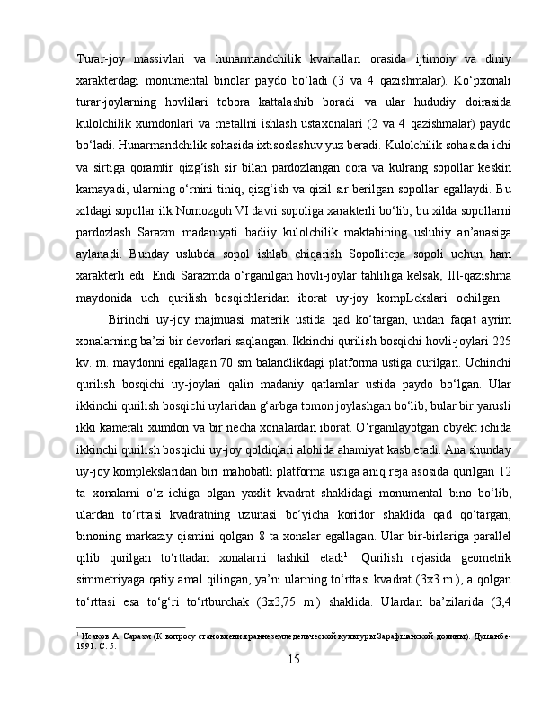 Turar-joy   massivlari   va   hunarmandchilik   kvartallari   orasida   ijtimoiy   va   diniy
xarakterdagi   monumental   binolar   paydo   bo‘ladi   (3   va   4   qazishmalar).   Ko‘pxonali
turar-joylarning   hovlilari   tobora   kattalashib   boradi   va   ular   hududiy   doirasida
kulolchilik   xumdonlari   va   metallni   ishlash   ustaxonalari   (2   va   4   qazishmalar)   paydo
bo‘ladi. Hunarmandchilik sohasida ixtisoslashuv yuz beradi. Kulolchilik sohasida ichi
va   sirtiga   qoramtir   qizg‘ish   sir   bilan   pardozlangan   qora   va   kulrang   sopollar   keskin
kamayadi, ularning o‘rnini tiniq, qizg‘ish va qizil sir berilgan sopollar  egallaydi. Bu
xildagi sopollar ilk Nomozgoh VI davri sopoliga xarakterli bo‘lib, bu xilda sopollarni
pardozlash   Sarazm   madaniyati   badiiy   kulolchilik   maktabining   uslubiy   an’anasiga
aylanadi.   Bunday   uslubda   sopol   ishlab   chiqarish   Sopollitepa   sopoli   uchun   ham
xarakterli   edi.   Endi   Sarazmda   o‘rganilgan   hovli-joylar   tahliliga   kelsak,   III-qazishma
maydonida   uch   qurilish   bosqichlaridan   iborat   uy-joy   kompLekslari   ochilgan.  
Birinchi   uy-joy   majmuasi   materik   ustida   qad   ko‘targan,   undan   faqat   ayrim
xonalarning ba’zi bir devorlari saqlangan. Ikkinchi qurilish bosqichi hovli-joylari 225
kv. m. maydonni egallagan 70 sm  balandlikdagi platforma ustiga qurilgan. Uchinchi
qurilish   bosqichi   uy-joylari   qalin   madaniy   qatlamlar   ustida   paydo   bo‘lgan.   Ular
ikkinchi qurilish bosqichi uylaridan g‘arbga tomon joylashgan bo‘lib, bular bir yarusli
ikki kamerali xumdon va bir necha xonalardan iborat. O‘rganilayotgan obyekt ichida
ikkinchi qurilish bosqichi uy-joy qoldiqlari alohida ahamiyat kasb etadi. Ana shunday
uy-joy komplekslaridan biri mahobatli platforma ustiga aniq reja asosida qurilgan 12
ta   xonalarni   o‘z   ichiga   olgan   yaxlit   kvadrat   shaklidagi   monumental   bino   bo‘lib,
ulardan   to‘rttasi   kvadratning   uzunasi   bo‘yicha   koridor   shaklida   qad   qo‘targan,
binoning   markaziy   qismini   qolgan   8   ta   xonalar   egallagan.   Ular   bir-birlariga   parallel
qilib   qurilgan   to‘rttadan   xonalarni   tashkil   etadi 1
.   Qurilish   rejasida   geometrik
simmetriyaga qatiy amal qilingan, ya’ni ularning to‘rttasi kvadrat (3x3 m.), a qolgan
to‘rttasi   esa   to‘g‘ri   to‘rtburchak   (3x3,75   m.)   shaklida.   Ulardan   ba’zilarida   (3,4
1
 Исаков А. Саразм (К вопросу становлѐния ранн	ѐзѐмл	ѐдѐльч	ѐской культуры Зарафшанской долины). Душанб	ѐ-
1991. С. 5.
15 