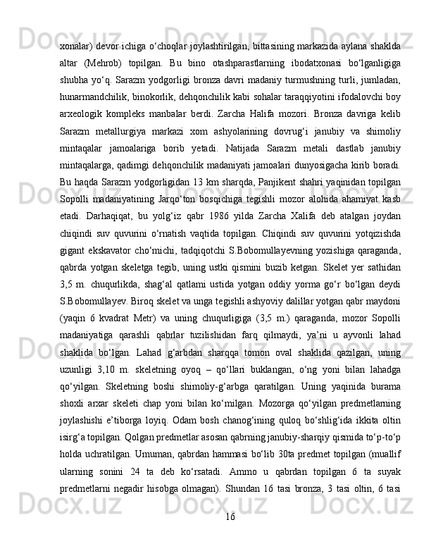 xonalar) devor ichiga o‘choqlar joylashtirilgan, bittasining markazida aylana shaklda
altar   (Mehrob)   topilgan.   Bu   bino   otashparastlarning   ibodatxonasi   bo‘lganligiga
shubha   yo‘q.   Sarazm   yodgorligi   bronza   davri   madaniy   turmushning   turli,   jumladan,
hunarmandchilik, binokorlik, dehqonchilik kabi sohalar taraqqiyotini ifodalovchi boy
arxeologik   kompleks   manbalar   berdi.   Zarcha   Halifa   mozori.   Bronza   davriga   kelib
Sarazm   metallurgiya   markazi   xom   ashyolarining   dovrug‘i   janubiy   va   shimoliy
mintaqalar   jamoalariga   borib   yetadi.   Natijada   Sarazm   metali   dastlab   janubiy
mintaqalarga, qadimgi dehqonchilik madaniyati jamoalari dunyosigacha kirib boradi.
Bu haqda Sarazm yodgorligidan 13 km sharqda, Panjikent shahri yaqinidan topilgan
Sopolli   madaniyatining   Jarqo‘ton   bosqichiga   tegishli   mozor   alohida   ahamiyat   kasb
etadi.   Darhaqiqat,   bu   yolg‘iz   qabr   1986   yilda   Zarcha   Xalifa   deb   atalgan   joydan
chiqindi   suv   quvurini   o‘rnatish   vaqtida   topilgan.   Chiqindi   suv   quvurini   yotqizishda
gigant   ekskavator   cho‘michi,   tadqiqotchi   S.Bobomullayevning   yozishiga   qaraganda,
qabrda   yotgan   skeletga   tegib,   uning   ustki   qismini   buzib   ketgan.   Skelet   yer   sathidan
3,5   m.   chuqurlikda,   shag‘al   qatlami   ustida   yotgan   oddiy   yorma   go‘r   bo‘lgan   deydi
S.Bobomullayev. Biroq skelet va unga tegishli ashyoviy dalillar yotgan qabr maydoni
(yaqin   6   kvadrat   Metr)   va   uning   chuqurligiga   (3,5   m.)   qaraganda,   mozor   Sopolli
madaniyatiga   qarashli   qabrlar   tuzilishidan   farq   qilmaydi,   ya’ni   u   ayvonli   lahad
shaklida   bo‘lgan.   Lahad   g‘arbdan   sharqqa   tomon   oval   shaklida   qazilgan,   uning
uzunligi   3,10   m.   skeletning   oyoq   –   qo‘llari   buklangan,   o‘ng   yoni   bilan   lahadga
qo‘yilgan.   Skeletning   boshi   shimoliy-g‘arbga   qaratilgan.   Uning   yaqinida   burama
shoxli   arxar   skeleti   chap   yoni   bilan   ko‘milgan.   Mozorga   qo‘yilgan   predmetlarning
joylashishi   e’tiborga   loyiq.   Odam   bosh   chanog‘ining   quloq   bo‘shlig‘ida   ikkita   oltin
isirg‘a topilgan.  Qolgan predmetlar asosan qabrning janubiy-sharqiy qismida to‘p-to‘p
holda uchratilgan. Umuman, qabrdan hammasi bo‘lib 30ta predmet topilgan (muallif
ularning   sonini   24   ta   deb   ko‘rsatadi.   Ammo   u   qabrdan   topilgan   6   ta   suyak
predmetlarni   negadir   hisobga   olmagan).   Shundan   16   tasi   bronza,   3   tasi   oltin,   6   tasi
16 