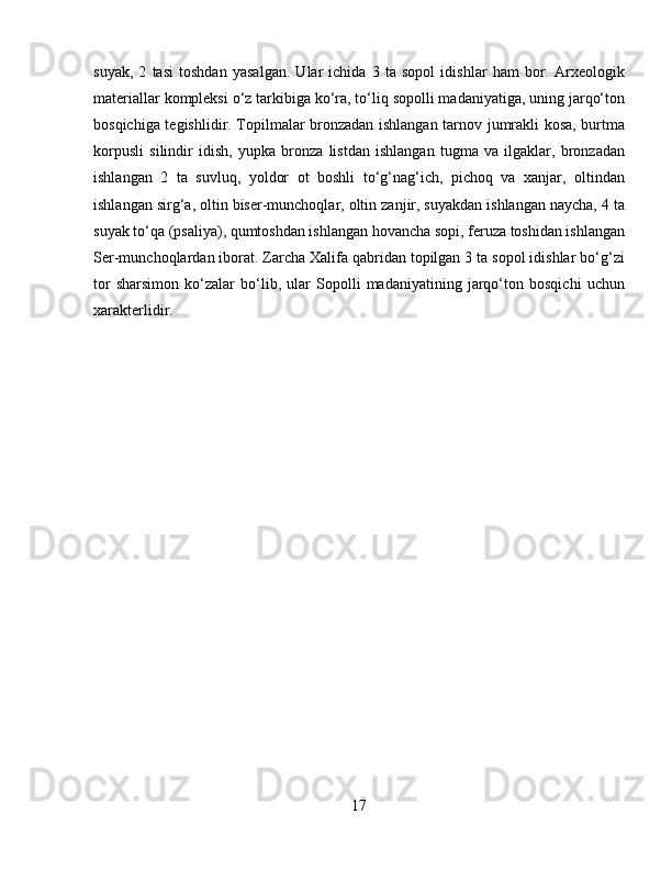 suyak,   2   tasi   toshdan   yasalgan.   Ular   ichida   3   ta   sopol   idishlar   ham   bor.   Arxeologik
materiallar kompleksi o‘z tarkibiga ko‘ra, to‘liq sopolli madaniyatiga, uning jarqo‘ton
bosqichiga tegishlidir. Topilmalar bronzadan ishlangan tarnov jumrakli kosa, burtma
korpusli   silindir   idish,   yupka   bronza   listdan   ishlangan   tugma   va   ilgaklar,   bronzadan
ishlangan   2   ta   suvluq,   yoldor   ot   boshli   to‘g‘nag‘ich,   pichoq   va   xanjar,   oltindan
ishlangan sirg‘a, oltin biser-munchoqlar, oltin zanjir, suyakdan ishlangan naycha, 4 ta
suyak to‘qa (psaliya), qumtoshdan ishlangan hovancha sopi, feruza toshidan ishlangan
Ser-munchoqlardan iborat. Zarcha Xalifa qabridan topilgan 3 ta sopol idishlar bo‘g‘zi
tor   sharsimon   ko‘zalar   bo‘lib,   ular   Sopolli   madaniyatining   jarqo‘ton   bosqichi   uchun
xarakterlidir.
17 