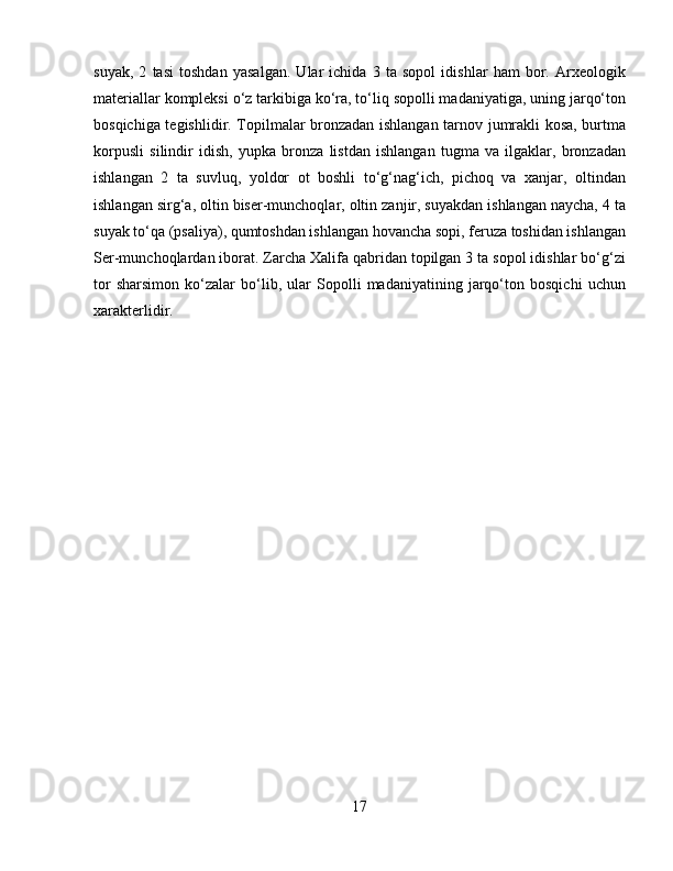 suyak,   2   tasi   toshdan   yasalgan.   Ular   ichida   3   ta   sopol   idishlar   ham   bor.   Arxeologik
materiallar kompleksi o‘z tarkibiga ko‘ra, to‘liq sopolli madaniyatiga, uning jarqo‘ton
bosqichiga tegishlidir. Topilmalar bronzadan ishlangan tarnov jumrakli kosa, burtma
korpusli   silindir   idish,   yupka   bronza   listdan   ishlangan   tugma   va   ilgaklar,   bronzadan
ishlangan   2   ta   suvluq,   yoldor   ot   boshli   to‘g‘nag‘ich,   pichoq   va   xanjar,   oltindan
ishlangan sirg‘a, oltin biser-munchoqlar, oltin zanjir, suyakdan ishlangan naycha, 4 ta
suyak to‘qa (psaliya), qumtoshdan ishlangan hovancha sopi, feruza toshidan ishlangan
Ser-munchoqlardan iborat. Zarcha Xalifa qabridan topilgan 3 ta sopol idishlar bo‘g‘zi
tor   sharsimon   ko‘zalar   bo‘lib,   ular   Sopolli   madaniyatining   jarqo‘ton   bosqichi   uchun
xarakterlidir.
17