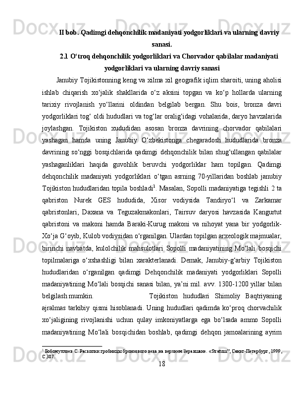 II bob. Qadimgi dehqonchilik madaniyati yodgorliklari va ularning davriy
sanasi.
2.1 O‘troq dehqonchilik yodgorliklari va Chorvador qabilalar madaniyati
yodgorliklari va ularning davriy sanasi
Janubiy Tojikistonning keng va xilma xil geografik iqlim sharoiti, uning aholisi
ishlab   chiqarish   xo‘jalik   shakllarida   o‘z   aksini   topgan   va   ko‘p   hollarda   ularning
tarixiy   rivojlanish   yo‘llarini   oldindan   belgilab   bergan.   Shu   bois,   bronza   davri
yodgorliklari tog‘ oldi hududlari va tog‘lar oralig‘idagi vohalarida, daryo havzalarida
joylashgan.   Tojikiston   xududidan   asosan   bronza   davrining   chorvador   qabilalari
yashagan   hamda   uning   Janubiy   O‘zbekistonga   chegaradosh   hududlarida   bronza
davrining   so‘nggi   bosqichlarida   qadimgi   dehqonchilik   bilan   shug‘ullangan   qabilalar
yashaganliklari   haqida   guvohlik   beruvchi   yodgorliklar   ham   topilgan.   Qadimgi
dehqonchilik   madaniyati   yodgorliklari   o‘tgan   asrning   70-yillaridan   boshlab   janubiy
Tojikiston hududlaridan topila boshladi 1
. Masalan, Sopolli madaniyatiga tegishli 2 ta
qabriston   Nurek   GES   hududida,   Xisor   vodiysida   Tandiryo‘l   va   Zarkamar
qabristonlari,   Daxana   va   Teguzakmakonlari,   Tairsuv   daryosi   havzasida   Kangurtut
qabristoni   va   makoni   hamda   Baraki-Kurug   makoni   va   nihoyat   yana   bir   yodgorlik-
Xo‘ja G‘oyib, Kulob vodiysidan o‘rganilgan. Ulardan topilgan arxeologik majmualar,
birinchi   navbatda,   kulolchilik   mahsulotlari   Sopolli   madaniyatining   Mo‘lali   bosqichi
topilmalariga   o‘xshashligi   bilan   xarakterlanadi.   Demak,   Janubiy-g‘arbiy   Tojikiston
hududlaridan   o‘rganilgan   qadimgi   Dehqonchilik   madaniyati   yodgorliklari   Sopolli
madaniyatining Mo‘lali  bosqichi  sanasi  bilan,  ya’ni  mil. avv. 1300-1200 yillar  bilan
belgilash mumkin.  Tojikiston   hududlari   Shimoliy   Baqtriyaning
ajralmas   tarkibiy   qismi   hisoblanadi.   Uning   hududlari   qadimda   ko‘proq   chorvachilik
xo‘jaligining   rivojlanishi   uchun   qulay   imkoniyatlarga   ega   bo‘lsada   ammo   Sopolli
madaniyatining   Mo‘lali   bosqichidan   boshlab,   qadimgi   dehqon   jamoalarining   ayrim
1
 Бобомуллоѐв С. Раскопки гробницы бронзового в	ѐка на в	ѐрхн	ѐм З	ѐравшан	ѐ. « Stratum ”, Санкт-П	ѐтѐрбург, 1999,
C .307.
18 