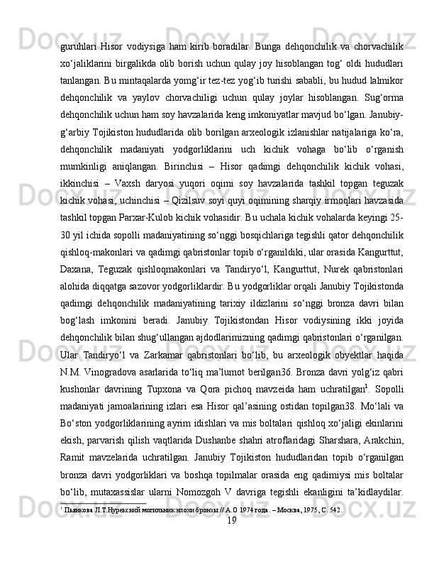 guruhlari   Hisor   vodiysiga   ham   kirib   boradilar.   Bunga   dehqonchilik   va   chorvachilik
xo‘jaliklarini birgalikda olib borish uchun qulay joy hisoblangan tog‘ oldi hududlari
tanlangan. Bu mintaqalarda yomg‘ir tez-tez yog‘ib turishi sababli, bu hudud lalmikor
dehqonchilik   va   yaylov   chorvachiligi   uchun   qulay   joylar   hisoblangan.   Sug‘orma
dehqonchilik uchun ham soy havzalarida keng imkoniyatlar mavjud bo‘lgan. Janubiy-
g‘arbiy Tojikiston hududlarida olib borilgan arxeologik izlanishlar natijalariga ko‘ra,
dehqonchilik   madaniyati   yodgorliklarini   uch   kichik   vohaga   bo‘lib   o‘rganish
mumkinligi   aniqlangan.   Birinchisi   –   Hisor   qadimgi   dehqonchilik   kichik   vohasi,
ikkinchisi   –   Vaxsh   daryosi   yuqori   oqimi   soy   havzalarida   tashkil   topgan   teguzak
kichik vohasi, uchinchisi – Qizilsuv soyi quyi oqimining sharqiy irmoqlari havzasida
tashkil topgan Parxar-Kulob kichik vohasidir. Bu uchala kichik vohalarda keyingi 25-
30 yil ichida sopolli madaniyatining so‘nggi bosqichlariga tegishli qator dehqonchilik
qishloq-makonlari va qadimgi qabristonlar topib o‘rganildiki, ular orasida Kangurttut,
Daxana,   Teguzak   qishloqmakonlari   va   Tandiryo‘l,   Kangurttut,   Nurek   qabristonlari
alohida diqqatga sazovor yodgorliklardir. Bu yodgorliklar orqali Janubiy Tojikistonda
qadimgi   dehqonchilik   madaniyatining   tarixiy   ildizlarini   so‘nggi   bronza   davri   bilan
bog‘lash   imkonini   beradi.   Janubiy   Tojikistondan   Hisor   vodiysining   ikki   joyida
dehqonchilik bilan shug‘ullangan ajdodlarimizning qadimgi qabristonlari o‘rganilgan.
Ular   Tandiryo‘l   va   Zarkamar   qabristonlari   bo‘lib,   bu   arxeologik   obyektlar   haqida
N.M. Vinogradova asarlarida to‘liq ma’lumot berilgan36. Bronza davri yolg‘iz qabri
kushonlar   davrining   Tupxona   va   Qora   pichoq   mavzeida   ham   uchratilgan 1
.   Sopolli
madaniyati   jamoalarining   izlari   esa   Hisor   qal’asining   ostidan   topilgan38.   Mo‘lali   va
Bo‘ston yodgorliklarining ayrim idishlari va mis boltalari qishloq xo‘jaligi ekinlarini
ekish, parvarish qilish vaqtlarida Dushanbe  shahri  atroflaridagi  Sharshara, Arakchin,
Ramit   mavzelarida   uchratilgan.   Janubiy   Tojikiston   hududlaridan   topib   o‘rganilgan
bronza   davri   yodgorliklari   va   boshqa   topilmalar   orasida   eng   qadimiysi   mis   boltalar
bo‘lib,   mutaxassislar   ularni   Nomozgoh   V   davriga   tegishli   ekanligini   ta’kidlaydilar.
1
 Пьянкова Л.Т.Нурѐкский могильник эпохи бронзы // А.О 1974 года. – Москва, 1975, С. 542.
19 