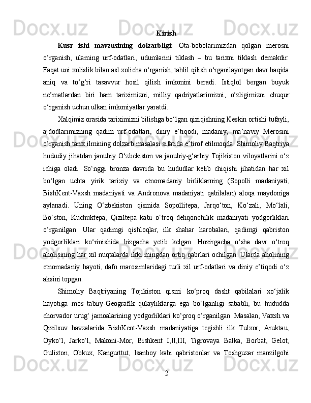 Kirish
Kusr   ishi   mavzusining   dolzarbligi:   Ota-bobolarimizdan   qolgan   merosni
o‘rganish,   ularning   urf-odatlari,   udumlarini   tiklash   –   bu   tarixni   tiklash   demakdir.
Faqat uni xolislik bilan asl xolicha o‘rganish, tahlil qilish o‘rganilayotgan davr haqida
aniq   va   to‘g‘ri   tasavvur   hosil   qilish   imkonini   beradi.   Istiqlol   bergan   buyuk
ne’matlardan   biri   ham   tariximizni,   milliy   qadriyatlarimizni,   o‘z ligimizni   chuqur
o‘rganish uchun ulkan imkoniyatlar yaratdi. 
Xalqimiz orasida tariximizni bilishga bo‘lgan qiziqishning Keskin ortishi tufayli,
ajdodlarimizning   qadim   urf-odatlari,   diniy   e’tiqodi,   madaniy,   ma’naviy   Merosini
o‘rganish tarix ilmining dolzarb masalasi sifatida e’tirof etilmoqda. Shimoliy Baqtriya
hududiy jihatdan janubiy O‘zbekiston va janubiy-g‘arbiy Tojikiston viloyatlarini o‘z
ichiga   oladi.   So‘nggi   bronza   davrida   bu   hududlar   kelib   chiqishi   jihatidan   har   xil
bo‘lgan   uchta   yirik   tarixiy   va   etnomadaniy   birliklarning   (Sopolli   madaniyati,
BishKent-Vaxsh   madaniyati   va   Andronova   madaniyati   qabilalari)   aloqa   maydoniga
aylanadi.   Uning   O‘zbekiston   qismida   Sopollitepa,   Jarqo‘ton,   Ko‘zali,   Mo‘lali,
Bo‘ston,   Kuchuktepa,   Qiziltepa   kabi   o‘troq   dehqonchilik   madaniyati   yodgorliklari
o‘rganilgan.   Ular   qadimgi   qishloqlar,   ilk   shahar   harobalari,   qadimgi   qabriston
yodgorliklari   ko‘rinishida   bizgacha   yetib   kelgan.   Hozirgacha   o‘sha   davr   o‘troq
aholisining har xil nuqtalarda ikki mingdan ortiq qabrlari ochilgan. Ularda aholining
etnomadaniy   hayoti,   dafn   marosimlaridagi   turli   xil   urf-odatlari   va   diniy   e’tiqodi   o‘z
aksini topgan. 
Shimoliy   Baqtriyaning   Tojikiston   qismi   ko‘proq   dasht   qabilalari   xo‘jalik
hayotiga   mos   tabiiy-Geografik   qulayliklarga   ega   bo‘lganligi   sababli,   bu   hududda
chorvador urug‘ jamoalarining yodgorliklari ko‘proq o‘rganilgan. Masalan, Vaxsh va
Qizilsuv   havzalarida   BishKent-Vaxsh   madaniyatiga   tegishli   ilk   Tulxor,   Aruktau,
Oyko‘l,   Jarko‘l,   Makoni-Mor,   Bishkent   I,II,III,   Tigrovaya   Balka,   Borbat,   Gelot,
Guliston,   Obkux,   Kangurttut,   Isanboy   kabi   qabristonlar   va   Toshguzar   manzilgohi
2 