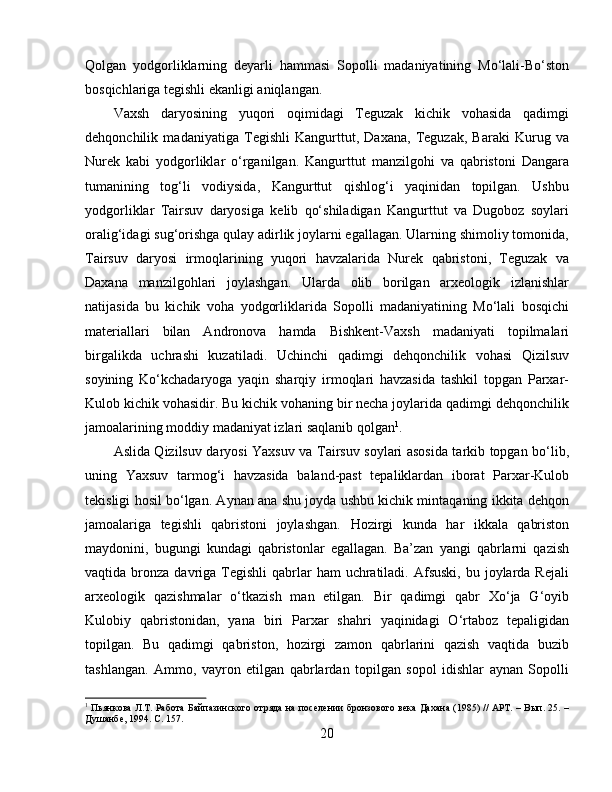 Qolgan   yodgorliklarning   deyarli   hammasi   Sopolli   madaniyatining   Mo‘lali-Bo‘ston
bosqichlariga tegishli ekanligi aniqlangan. 
Vaxsh   daryosining   yuqori   oqimidagi   Teguzak   kichik   vohasida   qadimgi
dehqonchilik   madaniyatiga   Tegishli   Kangurttut,   Daxana,   Teguzak,   Baraki   Kurug   va
Nurek   kabi   yodgorliklar   o‘rganilgan.   Kangurttut   manzilgohi   va   qabristoni   Dangara
tumanining   tog‘li   vodiysida,   Kangurttut   qishlog‘i   yaqinidan   topilgan.   Ushbu
yodgorliklar   Tairsuv   daryosiga   kelib   qo‘shiladigan   Kangurttut   va   Dugoboz   soylari
oralig‘idagi sug‘orishga qulay adirlik joylarni egallagan. Ularning shimoliy tomonida,
Tairsuv   daryosi   irmoqlarining   yuqori   havzalarida   Nurek   qabristoni,   Teguzak   va
Daxana   manzilgohlari   joylashgan.   Ularda   olib   borilgan   arxeologik   izlanishlar
natijasida   bu   kichik   voha   yodgorliklarida   Sopolli   madaniyatining   Mo‘lali   bosqichi
materiallari   bilan   Andronova   hamda   Bishkent-Vaxsh   madaniyati   topilmalari
birgalikda   uchrashi   kuzatiladi.   Uchinchi   qadimgi   dehqonchilik   vohasi   Qizilsuv
soyining   Ko‘kchadaryoga   yaqin   sharqiy   irmoqlari   havzasida   tashkil   topgan   Parxar-
Kulob kichik vohasidir. Bu kichik vohaning bir necha joylarida qadimgi dehqonchilik
jamoalarining moddiy madaniyat izlari saqlanib qolgan 1
. 
Aslida Qizilsuv daryosi Yaxsuv va Tairsuv soylari asosida tarkib topgan bo‘lib,
uning   Yaxsuv   tarmog‘i   havzasida   baland-past   tepaliklardan   iborat   Parxar-Kulob
tekisligi hosil bo‘lgan. Aynan ana shu joyda ushbu kichik mintaqaning ikkita dehqon
jamoalariga   tegishli   qabristoni   joylashgan.   Hozirgi   kunda   har   ikkala   qabriston
maydonini,   bugungi   kundagi   qabristonlar   egallagan.   Ba’zan   yangi   qabrlarni   qazish
vaqtida bronza  davriga Tegishli   qabrlar   ham  uchratiladi. Afsuski,  bu  joylarda Rejali
arxeologik   qazishmalar   o‘tkazish   man   etilgan.   Bir   qadimgi   qabr   Xo‘ja   G‘oyib
Kulobiy   qabristonidan,   yana   biri   Parxar   shahri   yaqinidagi   O‘rtaboz   tepaligidan
topilgan.   Bu   qadimgi   qabriston,   hozirgi   zamon   qabrlarini   qazish   vaqtida   buzib
tashlangan.   Ammo,   vayron   etilgan   qabrlardan   topilgan   sopol   idishlar   aynan   Sopolli
1
  Пьянкова Л.Т. Работа Байпазинского отряда на посѐлѐнии бронзового в	ѐка Дахана (1985) // АРТ. – Вып. 25. –
Душанб	
ѐ, 1994. С. 157.
20 