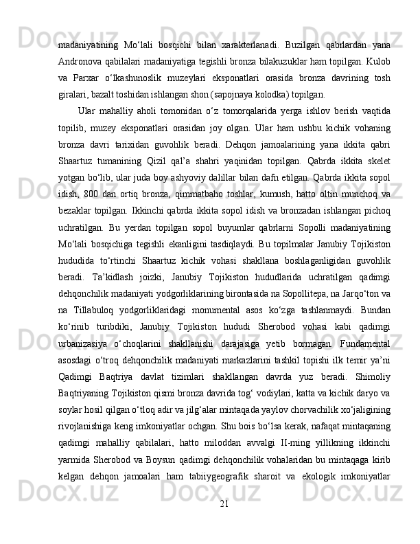 madaniyatining   Mo‘lali   bosqichi   bilan   xarakterlanadi.   Buzilgan   qabrlardan   yana
Andronova qabilalari madaniyatiga tegishli bronza bilakuzuklar ham topilgan. Kulob
va   Parxar   o‘lkashunoslik   muzeylari   eksponatlari   orasida   bronza   davrining   tosh
giralari, bazalt toshidan ishlangan shon (sapojnaya kolodka) topilgan.
Ular   mahalliy   aholi   tomonidan   o‘z   tomorqalarida   yerga   ishlov   berish   vaqtida
topilib,   muzey   eksponatlari   orasidan   joy   olgan.   Ular   ham   ushbu   kichik   vohaning
bronza   davri   tarixidan   guvohlik   beradi.   Dehqon   jamoalarining   yana   ikkita   qabri
Shaartuz   tumanining   Qizil   qal’a   shahri   yaqinidan   topilgan.   Qabrda   ikkita   skelet
yotgan bo‘lib, ular juda boy ashyoviy dalillar bilan dafn etilgan. Qabrda ikkita sopol
idish,   800   dan   ortiq   bronza,   qimmatbaho   toshlar,   kumush,   hatto   oltin   munchoq   va
bezaklar   topilgan.  Ikkinchi  qabrda  ikkita  sopol   idish  va  bronzadan  ishlangan   pichoq
uchratilgan.   Bu   yerdan   topilgan   sopol   buyumlar   qabrlarni   Sopolli   madaniyatining
Mo‘lali   bosqichiga   tegishli   ekanligini   tasdiqlaydi.   Bu   topilmalar   Janubiy   Tojikiston
hududida   to‘rtinchi   Shaartuz   kichik   vohasi   shakllana   boshlaganligidan   guvohlik
beradi.   Ta’kidlash   joizki,   Janubiy   Tojikiston   hududlarida   uchratilgan   qadimgi
dehqonchilik madaniyati yodgorliklarining birontasida na Sopollitepa, na Jarqo‘ton va
na   Tillabuloq   yodgorliklaridagi   monumental   asos   ko‘zga   tashlanmaydi.   Bundan
ko‘rinib   turibdiki,   Janubiy   Tojikiston   hududi   Sherobod   vohasi   kabi   qadimgi
urbanizasiya   o‘choqlarini   shakllanishi   darajasiga   yetib   bormagan.   Fundamental
asosdagi   o‘troq   dehqonchilik   madaniyati   markazlarini   tashkil   topishi   ilk   temir   ya’ni
Qadimgi   Baqtriya   davlat   tizimlari   shakllangan   davrda   yuz   beradi.   Shimoliy
Baqtriyaning Tojikiston qismi bronza davrida tog‘ vodiylari, katta va kichik daryo va
soylar hosil qilgan o‘tloq adir va jilg‘alar mintaqada yaylov chorvachilik xo‘jaligining
rivojlanishiga keng imkoniyatlar ochgan. Shu bois bo‘lsa kerak, nafaqat mintaqaning
qadimgi   mahalliy   qabilalari,   hatto   miloddan   avvalgi   II-ming   yillikning   ikkinchi
yarmida   Sherobod  va  Boysun  qadimgi  dehqonchilik  vohalaridan  bu  mintaqaga  kirib
kelgan   dehqon   jamoalari   ham   tabiiygeografik   sharoit   va   ekologik   imkoniyatlar
21 