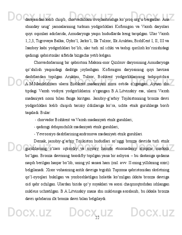 darajasidan kelib chiqib, chorvachilikni rivojlantirishga ko‘proq urg‘u berganlar. Ana
shunday   urug‘   jamoalarining   turkum   yodgorliklari   Kofirnigon   va   Vaxsh   daryolari
quyi  oqimlari  adirlarida,  Amudaryoga yaqin  hududlarda keng  tarqalgan. Ular  Vaxsh
1,2,3, Tigrovaya Balka, Oyko‘l, Jarko‘l, Ilk Tulxor, Ilk Aruktau, BishKent I, II, III va
Isanboy kabi yodgorliklari bo‘lib, ular turli xil ichki va tashqi qurilish ko‘rinishidagi
qadimgi qabristonlar sifatida bizgacha yetib kelgan. 
Chorvadorlarning bir qabristoni Makoni-mor Qizilsuv daryosining Amudaryoga
qo‘shilish   yaqinidagi   dashtga   joylashgan.   Kofirnigon   daryosining   quyi   havzasi
dashtlaridan   topilgan   Aruktau,   Tulxor,   Bishkent   yodgorliklarining   tadqiqotchisi
A.M.Mandelshtam   ularni   Bishkent   madaniyati   nomi   ostida   o‘rgangan.   Aynan   shu
tipdagi   Vaxsh   vodiysi   yodgorliklarini   o‘rgangan   B.A.Litvinskiy   esa,   ularni   Vaxsh
madaniyati   nomi   bilan   fanga   kiritgan.   Janubiy-g‘arbiy   Tojikistonning   bronza   davri
yodgorliklari   kelib   chiqish   tarixiy   ildizlariga   ko‘ra,   uchta   etnik   guruhlarga   borib
taqaladi. Bular:
  - chorvador Bishkent va Vaxsh madaniyati etnik guruhlari; 
- qadimgi dehqonchilik madaniyati etnik guruhlari; 
- Yevroosiyo dashtlarining andronova madaniyati etnik guruhlari. 
Demak,   janubiy-g‘arbiy   Tojikiston   hududlari   so‘nggi   bronza   davrida  turli   etnik
guruhlarning   o‘zaro   iqtisodiy   va   siyosiy   hamda   etnomadaniy   aloqalar   markazi
bo‘lgan.   Bronza davrining tasodifiy topilgan yana bir ashyosi – bu dastasiga qadama
naqsh berilgan hanjar bo‘lib, uning yil sanasi ham (mil. avv. II-ming yillikning oxiri)
belgilanadi. Xisor vohasining antik davriga tegishli Tupxona qabristonidan skeletning
qo‘l-oyoqlari   bukilgan   va   yonboshlatilgan   holatda   ko‘milgan   ikkita   bronza   davriga
oid qabr ochilgan. Ulardan birida qo‘y suyaklari va asosi chaqmoqtoshdan ishlangan
nukleus uchratilgan. B.A.Litvinskiy mana shu nukleusga asoslanib, bu ikkala bronza
davri qabrlarini ilk bronza davri bilan belgilaydi. 
22 