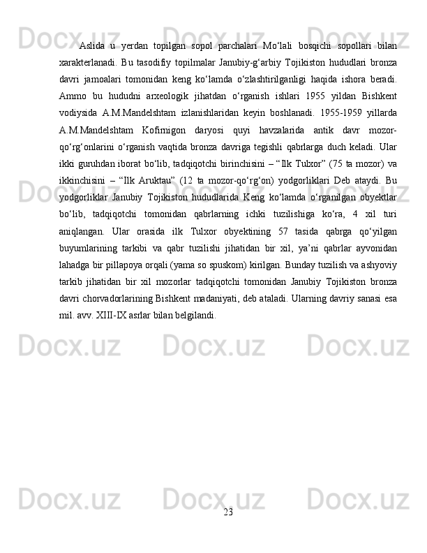 Aslida   u   yerdan   topilgan   sopol   parchalari   Mo‘lali   bosqichi   sopollari   bilan
xarakterlanadi.   Bu   tasodifiy   topilmalar   Janubiy-g‘arbiy   Tojikiston   hududlari   bronza
davri   jamoalari   tomonidan   keng   ko‘lamda   o‘zlashtirilganligi   haqida   ishora   beradi.
Ammo   bu   hududni   arxeologik   jihatdan   o‘rganish   ishlari   1955   yildan   Bishkent
vodiysida   A.M.Mandelshtam   izlanishlaridan   keyin   boshlanadi.   1955-1959   yillarda
A.M.Mandelshtam   Kofirnigon   daryosi   quyi   havzalarida   antik   davr   mozor-
qo‘rg‘onlarini   o‘rganish   vaqtida   bronza   davriga   tegishli   qabrlarga   duch   keladi.   Ular
ikki guruhdan iborat bo‘lib, tadqiqotchi  birinchisini  – “Ilk Tulxor” (75 ta mozor) va
ikkinchisini   –   “Ilk   Aruktau”   (12   ta   mozor-qo‘rg‘on)   yodgorliklari   Deb   ataydi.   Bu
yodgorliklar   Janubiy   Tojikiston   hududlarida   Keng   ko‘lamda   o‘rganilgan   obyektlar
bo‘lib,   tadqiqotchi   tomonidan   qabrlarning   ichki   tuzilishiga   ko‘ra,   4   xil   turi
aniqlangan.   Ular   orasida   ilk   Tulxor   obyektining   57   tasida   qabrga   qo‘yilgan
buyumlarining   tarkibi   va   qabr   tuzilishi   jihatidan   bir   xil,   ya’ni   qabrlar   ayvonidan
lahadga bir pillapoya orqali (yama so spuskom) kirilgan. Bunday tuzilish va ashyoviy
tarkib   jihatidan   bir   xil   mozorlar   tadqiqotchi   tomonidan   Janubiy   Tojikiston   bronza
davri chorvadorlarining Bishkent madaniyati, deb ataladi. Ularning davriy sanasi  esa
mil. avv. XIII-IX asrlar bilan belgilandi.
23 