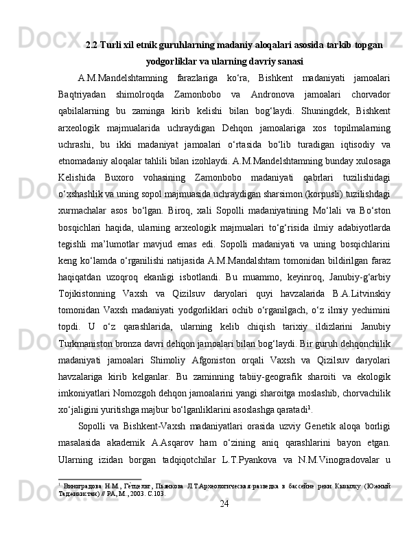 2.2 Turli xil etnik guruhlarning madaniy aloqalari asosida tarkib topgan
yodgorliklar va ularning davriy sanasi
A.M.Mandelshtamning   farazlariga   ko‘ra,   Bishkent   madaniyati   jamoalari
Baqtriyadan   shimolroqda   Zamonbobo   va   Andronova   jamoalari   chorvador
qabilalarning   bu   zaminga   kirib   kelishi   bilan   bog‘laydi.   Shuningdek,   Bishkent
arxeologik   majmualarida   uchraydigan   Dehqon   jamoalariga   xos   topilmalarning
uchrashi,   bu   ikki   madaniyat   jamoalari   o‘rtasida   bo‘lib   turadigan   iqtisodiy   va
etnomadaniy aloqalar tahlili bilan izohlaydi. A.M.Mandelshtamning bunday xulosaga
Kelishida   Buxoro   vohasining   Zamonbobo   madaniyati   qabrlari   tuzilishidagi
o‘xshashlik va uning sopol majmuasida uchraydigan sharsimon (korpusli) tuzilishdagi
xurmachalar   asos   bo‘lgan.   Biroq,   xali   Sopolli   madaniyatining   Mo‘lali   va   Bo‘ston
bosqichlari   haqida,   ularning   arxeologik   majmualari   to‘g‘risida   ilmiy   adabiyotlarda
tegishli   ma’lumotlar   mavjud   emas   edi.   Sopolli   madaniyati   va   uning   bosqichlarini
keng ko‘lamda o‘rganilishi  natijasida A.M.Mandalshtam  tomonidan bildirilgan faraz
haqiqatdan   uzoqroq   ekanligi   isbotlandi.   Bu   muammo,   keyinroq,   Janubiy-g‘arbiy
Tojikistonning   Vaxsh   va   Qizilsuv   daryolari   quyi   havzalarida   B.A.Litvinskiy
tomonidan   Vaxsh   madaniyati   yodgorliklari   ochib   o‘rganilgach,   o‘z   ilmiy   yechimini
topdi.   U   o‘z   qarashlarida,   ularning   kelib   chiqish   tarixiy   ildizlarini   Janubiy
Turkmaniston bronza davri dehqon jamoalari bilan bog‘laydi. Bir guruh dehqonchilik
madaniyati   jamoalari   Shimoliy   Afgoniston   orqali   Vaxsh   va   Qizilsuv   daryolari
havzalariga   kirib   kelganlar.   Bu   zaminning   tabiiy-geografik   sharoiti   va   ekologik
imkoniyatlari Nomozgoh dehqon jamoalarini yangi sharoitga moslashib, chorvachilik
xo‘jaligini yuritishga majbur bo‘lganliklarini asoslashga qaratadi 1
.
Sopolli   va   Bishkent-Vaxsh   madaniyatlari   orasida   uzviy   Genetik   aloqa   borligi
masalasida   akademik   A.Asqarov   ham   o‘zining   aniq   qarashlarini   bayon   etgan.
Ularning   izidan   borgan   tadqiqotchilar   L.T.Pyankova   va   N.M.Vinogradovalar   u
1
  Виноградова   Н.М.,   ГѐHтцѐльт,   Пьянкова   Л.Т.Арх	ѐологич	ѐская   разв	ѐдка   в   басс	ѐйн	ѐ  рѐки   Кызылсу   (Южный
Таджикистан) // РА, М., 2003. С.103.
24 