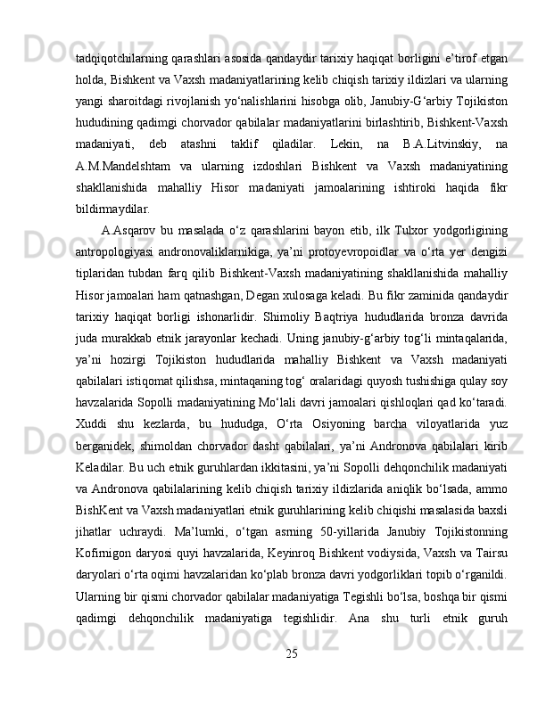 tadqiqotchilarning qarashlari asosida  qandaydir tarixiy haqiqat  borligini e’tirof etgan
holda, Bishkent va Vaxsh madaniyatlarining kelib chiqish tarixiy ildizlari va ularning
yangi sharoitdagi rivojlanish yo‘nalishlarini hisobga olib, Janubiy-G‘arbiy Tojikiston
hududining qadimgi chorvador qabilalar madaniyatlarini birlashtirib, Bishkent-Vaxsh
madaniyati,   deb   atashni   taklif   qiladilar.   Lekin,   na   B.A.Litvinskiy,   na
A.M.Mandelshtam   va   ularning   izdoshlari   Bishkent   va   Vaxsh   madaniyatining
shakllanishida   mahalliy   Hisor   madaniyati   jamoalarining   ishtiroki   haqida   fikr
bildirmaydilar. 
A.Asqarov   bu   masalada   o‘z   qarashlarini   bayon   etib,   ilk   Tulxor   yodgorligining
antropologiyasi   andronovaliklarnikiga,   ya’ni   protoyevropoidlar   va   o‘rta   yer   dengizi
tiplaridan   tubdan   farq   qilib   Bishkent-Vaxsh   madaniyatining   shakllanishida   mahalliy
Hisor jamoalari ham qatnashgan, Degan xulosaga keladi. Bu fikr zaminida qandaydir
tarixiy   haqiqat   borligi   ishonarlidir.   Shimoliy   Baqtriya   hududlarida   bronza   davrida
juda murakkab  etnik jarayonlar  kechadi.  Uning  janubiy-g‘arbiy  tog‘li   mintaqalarida,
ya’ni   hozirgi   Tojikiston   hududlarida   mahalliy   Bishkent   va   Vaxsh   madaniyati
qabilalari istiqomat qilishsa, mintaqaning tog‘ oralaridagi quyosh tushishiga qulay soy
havzalarida Sopolli madaniyatining Mo‘lali davri jamoalari qishloqlari qad ko‘taradi.
Xuddi   shu   kezlarda,   bu   hududga,   O‘rta   Osiyoning   barcha   viloyatlarida   yuz
berganidek,   shimoldan   chorvador   dasht   qabilalari,   ya’ni   Andronova   qabilalari   kirib
Keladilar. Bu uch etnik guruhlardan ikkitasini, ya’ni Sopolli dehqonchilik madaniyati
va Andronova qabilalarining kelib chiqish tarixiy ildizlarida aniqlik bo‘lsada, ammo
BishKent va Vaxsh madaniyatlari etnik guruhlarining kelib chiqishi masalasida baxsli
jihatlar   uchraydi.   Ma’lumki,   o‘tgan   asrning   50-yillarida   Janubiy   Tojikistonning
Kofirnigon daryosi  quyi havzalarida, Keyinroq Bishkent  vodiysida, Vaxsh va Tairsu
daryolari o‘rta oqimi havzalaridan ko‘plab bronza davri yodgorliklari topib o‘rganildi.
Ularning bir qismi chorvador qabilalar madaniyatiga Tegishli bo‘lsa, boshqa bir qismi
qadimgi   dehqonchilik   madaniyatiga   tegishlidir.   Ana   shu   turli   etnik   guruh
25
