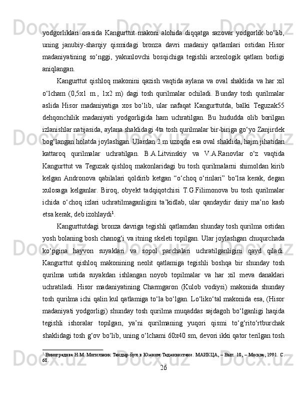 yodgorliklari   orasida   Kangurttut   makoni   alohida   diqqatga   sazovar   yodgorlik   bo‘lib,
uning   janubiy-sharqiy   qismidagi   bronza   davri   madaniy   qatlamlari   ostidan   Hisor
madaniyatining   so‘nggi,   yakunlovchi   bosqichiga   tegishli   arxeologik   qatlam   borligi
aniqlangan.
Kangurttut   qishloq   makonini   qazish   vaqtida   aylana   va   oval   shaklida   va   har   xil
o‘lcham   (0,5x1   m.,   1x2   m)   dagi   tosh   qurilmalar   ochiladi.   Bunday   tosh   qurilmalar
aslida   Hisor   madaniyatiga   xos   bo‘lib,   ular   nafaqat   Kangurttutda,   balki   Teguzak55
dehqonchilik   madaniyati   yodgorligida   ham   uchratilgan.   Bu   hududda   olib   borilgan
izlanishlar natijasida, aylana shaklidagi 4ta tosh qurilmalar bir-biriga go‘yo Zanjirdek
bog‘langan holatda joylashgan.  Ulardan 2 m uzoqda esa oval shaklida, hajm jihatidan
kattaroq   qurilmalar   uchratilgan.   B.A.Litvinskiy   va   V.A.Ranovlar   o‘z   vaqtida
Kangurttut   va   Teguzak   qishloq   makonlaridagi   bu   tosh   qurilmalarni   shimoldan   kirib
kelgan   Andronova   qabilalari   qoldirib   ketgan   “o‘choq   o‘rinlari”   bo‘lsa   kerak,   degan
xulosaga   kelganlar.   Biroq,   obyekt   tadqiqotchisi   T.G.Filimonova   bu   tosh   qurilmalar
ichida   o‘choq   izlari   uchratilmaganligini   ta’kidlab,   ular   qandaydir   diniy   ma’no   kasb
etsa kerak, deb izohlaydi 1
. 
Kangurttutdagi bronza davriga tegishli  qatlamdan shunday tosh qurilma ostidan
yosh bolaning bosh chanog‘i va itning skeleti topilgan. Ular joylashgan chuqurchada
ko‘pgina   hayvon   suyaklari   va   sopol   parchalari   uchratilganligini   qayd   qiladi.
Kangurttut   qishloq   makonining   neolit   qatlamiga   tegishli   boshqa   bir   shunday   tosh
qurilma   ustida   suyakdan   ishlangan   noyob   topilmalar   va   har   xil   meva   danaklari
uchratiladi.   Hisor   madaniyatining   Charmgaron   (Kulob   vodiysi)   makonida   shunday
tosh qurilma ichi qalin kul qatlamiga to‘la bo‘lgan. Lo‘liko‘tal makonida esa, (Hisor
madaniyati   yodgorligi)   shunday   tosh   qurilma   muqaddas   sajdagoh   bo‘lganligi   haqida
tegishli   ishoralar   topilgan,   ya’ni   qurilmaning   yuqori   qismi   to‘g‘rito‘rtburchak
shaklidagi tosh g‘ov bo‘lib, uning o‘lchami 60x40 sm, devori ikki qator terilgan tosh
1
 Виноградова Н.М. Могильник Тандыр-йул в Южном Таджикистанѐ. МАИКЦА, – Вып. 18, – Москва, 1991. С.
68.
26 