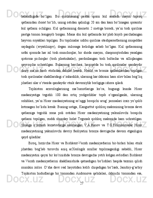 balandligida   bo‘lgan.   Bu   qurilmaning   pastki   qismi   kul   aralash   mayin   tuproq
qatlamidan iborat bo‘lib, uning ostidan qalinligi 20 sm dan kam bo‘lmagan qoramtir
kul   qatlami   ochilgan.   Kul   qatlamining   diametri   2   metrga   boradi,   ya’ni   tosh   qurilma
pastga tomon kengayib borgan. Mana shu kul qatlamida ko‘plab kuyib parchalangan
hayvon suyaklari topilgan. Bu topilmalar ushbu qurilma otashparastlarning muqaddas
sajdagohi   (svyatiliщye),   degan   xulosaga   kelishga   sabab   bo‘lgan.   Kul   qatlamining
ustki   qismida   har   xil   tosh   munchoqlar,   bir   shoda   marjon,   chaqmoqtoshdan   yasalgan
qistirma   pichoqlar   (tosh   plastinkalar),   pardozlangan   tosh   boltacha   va   silliqlangan
qayroqcha   uchratilgan.   Bularning   barchasi,   haqiqatda   bu   tosh   qurilmalar   qandaydir
diniy   ma’no   kasb   etishidan   dalolat   beradi.   Neolit   va   bronza   qatlamlaridan   topilgan
tosh qurilmalar shakllaridagi o‘xshashlik, ularning har ikkisini ham olov bilan bog‘liq
jihatlari ular o‘rtasida qandaydir etnik davomiylik borligiga ishora qiladi. 
Tojikiston   arxeologlarining   ma’lumotlariga   ko‘ra,   bugungi   kunda   Hisor
madaniyatiga   tegishli   100   dan   ortiq   yodgorliklar   topib   o‘rganilganki,   ularning
sohiblari, ya’ni Hisor madaniyatining so‘nggi bosqichi urug‘ jamoalari izsiz yo‘qolib
ketmagan bo‘lishi kerak. Buning ustiga, Kangurttut qishloq makonining bronza davri
qatlamiga   tegishli   xona   poli   ostidan   Hisor   madaniyatining   yakunlovchi   bosqichi
qatlami   topilgan,   xuddi   shunday   holat   Teguzak   qishloq   makonida   ham   uchratilgan.
Shunga   o‘xshash   kuzatuvlarga   asoslangan   V.A.Ranov   va   T.G.Filimonovalar   Hisor
madaniyatining   yakunlovchi   davriy   faoliyatini   bronza   davrigacha   davom   etganligini
qayd qiladilar.
Biroq, hozircha  Hisor  va  Bishkent-Vaxsh   madaniyatlarini   bir-birlari   bilan  etnik
jihatdan   bog‘lab   turuvchi   aniq   arXeologik   omillar   topilmaganligi   sababli,   Hisor
madaniyatini qaysi bir ko‘rinishda bronza davrigacha yetib kelgan avlodlari Bishkent
va Vaxsh   madaniyatlarini   shakllanishida   qatnashgan  bo‘lishlari  haqida  taxmin qilish
mumkin   xolos.   O‘sha   davr   real   hayotidan   kelib   chiqadigan   bo‘lsak,   Janubiy-g‘arbiy
Tojikiston   hududlariga   bir   tomondan   Andronova   qabilalari,   ikkinchi   tomondan   esa,
27 