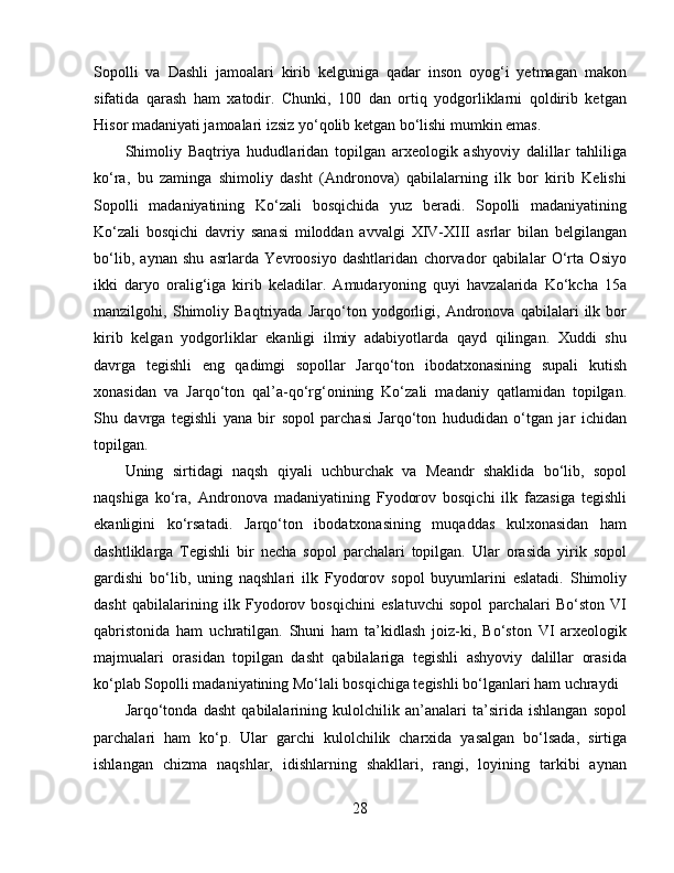 Sopolli   va   Dashli   jamoalari   kirib   kelguniga   qadar   inson   oyog‘i   yetmagan   makon
sifatida   qarash   ham   xatodir.   Chunki,   100   dan   ortiq   yodgorliklarni   qoldirib   ketgan
Hisor madaniyati jamoalari izsiz yo‘qolib ketgan bo‘lishi mumkin emas. 
Shimoliy   Baqtriya   hududlaridan   topilgan   arxeologik   ashyoviy   dalillar   tahliliga
ko‘ra,   bu   zaminga   shimoliy   dasht   (Andronova)   qabilalarning   ilk   bor   kirib   Kelishi
Sopolli   madaniyatining   Ko‘zali   bosqichida   yuz   beradi.   Sopolli   madaniyatining
Ko‘zali   bosqichi   davriy   sanasi   miloddan   avvalgi   XIV-XIII   asrlar   bilan   belgilangan
bo‘lib,   aynan   shu   asrlarda   Yevroosiyo   dashtlaridan   chorvador   qabilalar   O‘rta   Osiyo
ikki   daryo   oralig‘iga   kirib   keladilar.   Amudaryoning   quyi   havzalarida   Ko‘kcha   15a
manzilgohi,   Shimoliy   Baqtriyada   Jarqo‘ton   yodgorligi,   Andronova   qabilalari   ilk   bor
kirib   kelgan   yodgorliklar   ekanligi   ilmiy   adabiyotlarda   qayd   qilingan.   Xuddi   shu
davrga   tegishli   eng   qadimgi   sopollar   Jarqo‘ton   ibodatxonasining   supali   kutish
xonasidan   va   Jarqo‘ton   qal’a-qo‘rg‘onining   Ko‘zali   madaniy   qatlamidan   topilgan.
Shu   davrga   tegishli   yana   bir   sopol   parchasi   Jarqo‘ton   hududidan   o‘tgan   jar   ichidan
topilgan. 
Uning   sirtidagi   naqsh   qiyali   uchburchak   va   Meandr   shaklida   bo‘lib,   sopol
naqshiga   ko‘ra,   Andronova   madaniyatining   Fyodorov   bosqichi   ilk   fazasiga   tegishli
ekanligini   ko‘rsatadi.   Jarqo‘ton   ibodatxonasining   muqaddas   kulxonasidan   ham
dashtliklarga   Tegishli   bir   necha   sopol   parchalari   topilgan.   Ular   orasida   yirik   sopol
gardishi   bo‘lib,   uning   naqshlari   ilk   Fyodorov   sopol   buyumlarini   eslatadi.   Shimoliy
dasht   qabilalarining   ilk   Fyodorov   bosqichini   eslatuvchi   sopol   parchalari   Bo‘ston   VI
qabristonida   ham   uchratilgan.   Shuni   ham   ta’kidlash   joiz-ki,   Bo‘ston   VI   arxeologik
majmualari   orasidan   topilgan   dasht   qabilalariga   tegishli   ashyoviy   dalillar   orasida
ko‘plab Sopolli madaniyatining Mo‘lali bosqichiga tegishli bo‘lganlari ham uchraydi
Jarqo‘tonda   dasht   qabilalarining   kulolchilik   an’analari   ta’sirida   ishlangan   sopol
parchalari   ham   ko‘p.   Ular   garchi   kulolchilik   charxida   yasalgan   bo‘lsada,   sirtiga
ishlangan   chizma   naqshlar,   idishlarning   shakllari,   rangi,   loyining   tarkibi   aynan
28 