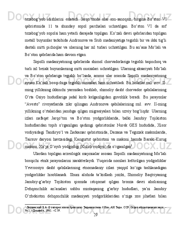 tozabog‘yob   idishlarini   eslatadi.   Jarqo‘tonda   ular   son-sanoqsiz,   birgina   Bo‘ston   VI
qabristonida   11   ta   shunday   sopol   parchalari   uchratilgan.   Bo‘ston   VI   da   sof
tozabog‘yob sopolsi ham yetarli darajada topilgan. Ko‘zali davri qabrlaridan topilgan
metall buyumlar tarkibida Andronova va Srub madaniyatiga tegishli bir va ikki tig‘li
dastali   mitti   pichoqlar   va   ularning   har   xil   turlari   uchratilgan.   Bu   an’ana   Mo‘lali   va
Bo‘ston qabrlarida ham davom etgan. 
Sopolli   madaniyatining  qabrlarida  shimol   chorvadorlariga   tegishli   taqinchoq  va
turli   xil   bezak  buyumlarning  mitti  nusxalari   uchratilgan.  Ularning aksariyati  Mo‘lali
va   Bo‘ston   qabrlariga   tegishli   bo‘lsada,   ammo   ular   orasida   Sopolli   madaniyatining
aynan Ko‘zali bosqichiga tegishli nusxalari ham uchratiladi. Bu holatlar mil. avv. II-
ming   yillikning   ikkinchi   yarmidan   boshlab,   shimoliy   dasht   chorvador   qabilalarining
O‘rta   Osiyo   hududlariga   jadal   kirib   kelganligidan   guvohlik   beradi.   Bu   jarayonlar
“Avesto”   rivoyatlarida   zikr   qilingan   Andronova   qabilalarining   mil.   avv.   II-ming
yillikning   o‘rtalaridan   janubga   qilgan   migrasiyalari   bilan   uzviy   bog‘liqdir.   Ularning
izlari   nafaqat   Jarqo‘ton   va   Bo‘ston   yodgorliklarida,   balki   Janubiy   Tojikiston
hududlaridan   topib   o‘rganilgan   qadimgi   qabristonlar   Nurek   GES   hududida,   Xisor
vodiysidagi   Tandiryo‘l   va   Zarkamar   qabristonida,   Daxana   va   Teguzak   makonlarida,
Tairsuv   daryosi   havzasidagi   Kangurtut   qabristoni   va   makoni   hamda   Baraki-Kurug
makoni, Xo‘ja G‘oyib yodgorligi (Kulob vodiysi) da o‘rganilgan 1
. 
Ulardan   topilgan   arxeologik   majmualar   asosan   Sopolli   madaniyatining   Mo‘lali
bosqichi   etnik   jarayonlarini   xarakterlaydi.   Yuqorida   nomlari   keltirilgan   yodgorliklar
Yevroosiyo   dasht   qabilalarining   etnomadaniy   izlari   yaqqol   ko‘zga   tashlanadigan
yodgorliklar   hisoblanadi.   Shuni   alohida   ta’kidlash   joizki,   Shimoliy   Baqtriyaning
Janubiy-g‘arbiy   Tojikiston   qismida   istiqomat   qilgan   bronza   davri   aholisining
Dehqonchilik   an’analari   ushbu   mintaqaning   g‘arbiy   hududlari,   ya’ni   Janubiy
O‘zbekiston   dehqonchilik   madaniyati   yodgorliklaridan   o‘ziga   xos   jihatlari   bilan
1
 Литвинский Б.А. О топорах эпохи бронзы из Таджикистана // Изв.  АН Тадж. ССР. Отдѐл общ	ѐств	ѐнных наук. –
№ 1. –Душанб	
ѐ, 1961. –С.59.
29 