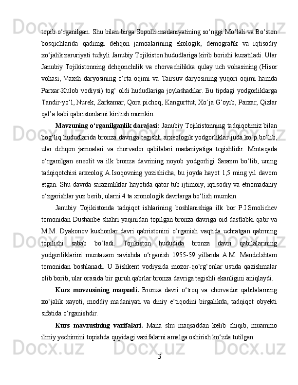 topib o‘rganilgan. Shu bilan birga Sopolli madaniyatining so‘nggi Mo‘lali va Bo‘ston
bosqichlarida   qadimgi   dehqon   jamoalarining   ekologik,   demografik   va   iqtisodiy
xo‘jalik zaruriyati tufayli Janubiy Tojikiston hududlariga kirib borishi kuzatiladi. Ular
Janubiy   Tojikistonning   dehqonchilik   va  chorvachilikka   qulay  uch   vohasining   (Hisor
vohasi,   Vaxsh   daryosining   o‘rta   oqimi   va   Tairsuv   daryosining   yuqori   oqimi   hamda
Parxar-Kulob vodiysi) tog‘ oldi hududlariga joylashadilar. Bu tipdagi yodgorliklarga
Tandir-yo‘l, Nurek, Zarkamar, Qora pichoq, Kangurttut, Xo‘ja G‘oyib, Parxar, Qizlar
qal’a kabi qabristonlarni kiritish mumkin.
Mavzuning o‘rganilganlik darajasi:  Janubiy Tojikistonning tadqiqotimiz bilan
bog‘liq hududlarida bronza davriga tegishli arxeologik yodgorliklar juda ko‘p bo‘lib,
ular   dehqon   jamoalari   va   chorvador   qabilalari   madaniyatiga   tegishlidir.   Mintaqada
o‘rganilgan   eneolit   va   ilk   bronza   davrining   noyob   yodgorligi   Sarazm   bo‘lib,   uning
tadqiqotchisi arxeolog A.Isoqovning yozishicha, bu joyda hayot 1,5 ming yil davom
etgan. Shu davrda sarazmliklar hayotida qator tub ijtimoiy, iqtisodiy va etnomadaniy
o‘zgarishlar yuz berib, ularni 4 ta xronologik davrlarga bo‘lish mumkin.
Janubiy   Tojikistonda   tadqiqot   ishlarining   boshlanishiga   ilk   bor   P.I.Smolichev
tomonidan Dushanbe shahri yaqinidan topilgan bronza davriga oid dastlabki qabr va
M.M.   Dyakonov   kushonlar   davri   qabristonini   o‘rganish   vaqtida   uchratgan   qabrning
topilishi   sabab   bo‘ladi.   Tojikiston   hududida   bronza   davri   qabilalarining
yodgorliklarini   muntazam   ravishda   o‘rganish   1955-59   yillarda   A.M.   Mandelshtam
tomonidan   boshlanadi.   U   Bishkent   vodiysida   mozor-qo‘rg‘onlar   ustida   qazishmalar
olib borib, ular orasida bir guruh qabrlar bronza davriga tegishli ekanligini aniqlaydi .
Kurs   m avzu si ning   maqsadi.   Bronza   davri   o‘troq   va   chorvador   qabilalarning
xo‘jalik   xayoti,   moddiy   madaniyati   va   diniy   e’tiqodini   birgalikda,   tadqiqot   obyekti
sifatida o‘rganishdir.
Kurs   m avzu si ning   vazifalari.   Mana   shu   maqsaddan   kelib   chiqib,   muammo
ilmiy yechimini topishda quyidagi vazifalarni amalga oshirish ko‘zda tutilgan: 
3