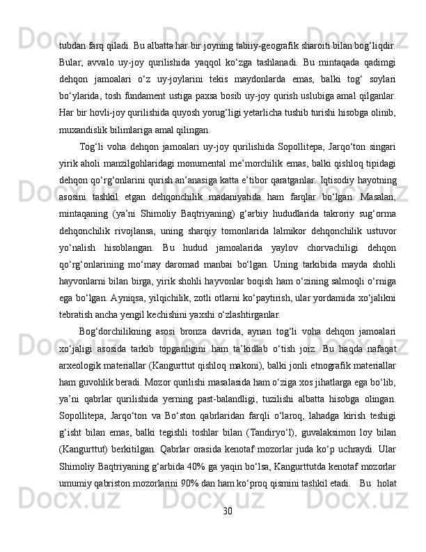 tubdan farq qiladi. Bu albatta har bir joyning tabiiy-geografik sharoiti bilan bog‘liqdir.
Bular,   avvalo   uy-joy   qurilishida   yaqqol   ko‘zga   tashlanadi.   Bu   mintaqada   qadimgi
dehqon   jamoalari   o‘z   uy-joylarini   tekis   maydonlarda   emas,   balki   tog‘   soylari
bo‘ylarida, tosh fundament ustiga paxsa bosib uy-joy qurish uslubiga amal qilganlar.
Har bir hovli-joy qurilishida quyosh yorug‘ligi yetarlicha tushib turishi hisobga olinib,
muxandislik bilimlariga amal qilingan. 
Tog‘li   voha   dehqon   jamoalari   uy-joy   qurilishida   Sopollitepa,   Jarqo‘ton   singari
yirik aholi manzilgohlaridagi monumental me’morchilik emas, balki qishloq tipidagi
dehqon qo‘rg‘onlarini qurish an’anasiga katta e’tibor qaratganlar.  Iqtisodiy hayotning
asosini   tashkil   etgan   dehqonchilik   madaniyatida   ham   farqlar   bo‘lgan.   Masalan,
mintaqaning   (ya’ni   Shimoliy   Baqtriyaning)   g‘arbiy   hududlarida   takroriy   sug‘orma
dehqonchilik   rivojlansa,   uning   sharqiy   tomonlarida   lalmikor   dehqonchilik   ustuvor
yo‘nalish   hisoblangan.   Bu   hudud   jamoalarida   yaylov   chorvachiligi   dehqon
qo‘rg‘onlarining   mo‘may   daromad   manbai   bo‘lgan.   Uning   tarkibida   mayda   shohli
hayvonlarni bilan birga, yirik shohli hayvonlar boqish ham o‘zining salmoqli o‘rniga
ega bo‘lgan. Ayniqsa, yilqichilik, zotli otlarni ko‘paytirish, ular yordamida xo‘jalikni
tebratish ancha yengil kechishini yaxshi o‘zlashtirganlar. 
Bog‘dorchilikning   asosi   bronza   davrida,   aynan   tog‘li   voha   dehqon   jamoalari
xo‘jaligi   asosida   tarkib   topganligini   ham   ta’kidlab   o‘tish   joiz.   Bu   haqda   nafaqat
arxeologik materiallar (Kangurttut qishloq makoni), balki jonli etnografik materiallar
ham guvohlik beradi. Mozor qurilishi masalasida ham o‘ziga xos jihatlarga ega bo‘lib,
ya’ni   qabrlar   qurilishida   yerning   past-balandligi,   tuzilishi   albatta   hisobga   olingan.
Sopollitepa,   Jarqo‘ton   va   Bo‘ston   qabrlaridan   farqli   o‘laroq,   lahadga   kirish   teshigi
g‘isht   bilan   emas,   balki   tegishli   toshlar   bilan   (Tandiryo‘l),   guvalaksimon   loy   bilan
(Kangurttut)   berkitilgan.   Qabrlar   orasida   kenotaf   mozorlar   juda   ko‘p   uchraydi.   Ular
Shimoliy Baqtriyaning g‘arbida 40% ga yaqin bo‘lsa, Kangurttutda kenotaf mozorlar
umumiy qabriston mozorlarini 90% dan ham ko‘proq qismini tashkil etadi.  Bu   holat
30 