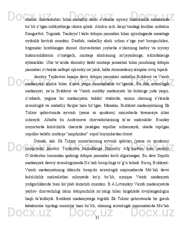 shimol   chorvadorlari   bilan   mahalliy   aholi   o‘rtasida   siyosiy   hukmronlik   masalasida
bo‘lib o‘tgan ziddiyatlarga ishora qiladi. Aholisi zich Jarqo‘tondagi kuchlar nisbatini
Kangurttut, Teguzak, Tandiryo‘l kabi dehqon jamoalari bilan qiyoslaganda masalaga
oydinlik   kiritish   mumkin.   Dastlab,   mahalliy   aholi   uchun   o‘zga   yurt   bosqinchilari,
begonalar   hisoblangan   shimol   chorvadorlari   joylarda   o‘zlarining   harbiy   va   siyosiy
hukmronliklarini   o‘rnatgach,   mintaqa   aholisining   xo‘jayinlariga,   aslzodalariga
aylanadilar.   Ular   ta’sirida   shimoliy   dasht   mintaqa   jamoalari   bilan   janubning   dehqon
jamoalari o‘rtasida nafaqat iqtisodiy-xo‘jalik, balki etnomadaniy aloqalar rivoj topadi.
Janubiy   Tojikiston   bronza   davri   dehqon   jamoalari   mahalliy   Bishkent   va   Vaxsh
madaniyati   aholisi   bilan   o‘zaro   yaqin   munosabatda   bo‘lganlar.   Bu   ikki   arxeologik
madaniyat,   ya’ni   Bishkent   va   Vaxsh   moddiy   madaniyati   bir-birlariga   juda   yaqin,
o‘xshash,   yagona   bir   madaniyatni   tashkil   etsalarda,   ammo   ularning   o‘rtasida
xronologik   va   mahalliy   farqlar   ham   bo‘lgan.   Masalan,   Bishkent   madaniyatining   Ilk
Tulxor   qabristonida   ayvonli   (yama   so   spuskom)   mozorlarda   kremasiya   izlari
uchraydi.   Albatta   bu   Andronova   chorvadorlarining   ta’sir   mahsulidir.   Bunday
mozorlarda   kulolchilik   charxida   yasalgan   sopollar   uchramaydi,   ularda   topilgan
sopollar tarkibi mutlaqo “naqshinkor” sopol buyumlardan iborat. 
Demak,   xali   Ilk   Tulxor   mozorlarining   ayvonli   qabrlari   (yama   so   spuskom)
bosqichida   Janubiy   Tojikiston   hududlariga   Shimoliy   Afg‘oniston   yoki   janubiy
O‘zbekiston tomondan qadimgi dehqon jamoalari kirib ulgurmagan.   Bu davr Sopolli
madaniyati davriy xronologiyasida Ko‘zali bosqichiga to‘g‘ri keladi. Biroq, Bishkent-
Vaxsh   madaniyatining   ikkinchi   bosqichi   arxeologik   majmualarida   Mo‘lali   davri
kulolchilik   mahsulotlari   nihoyatda   ko‘p   bo‘lib,   ayniqsa   Vaxsh   madaniyati
yodgorliklarida   buni   ko‘plab   kuzatish   mumkin.   B.A.Litvinskiy   Vaxsh   madaniyatida
yaylov   chorvachiligi   lalmi   dehqonchilik   xo‘jaligi   bilan   birgalikda   rivojlanganligini
haqli   ta’kidlaydi.   Bishkent   madaniyatiga   tegishli   Ilk   Tulxor   qabristonida   bir   guruh
katakomba   tipidagi   mozorlar   ham   bo‘lib,   ularning   arxeologik   majmualarida   Mo‘lali
31 